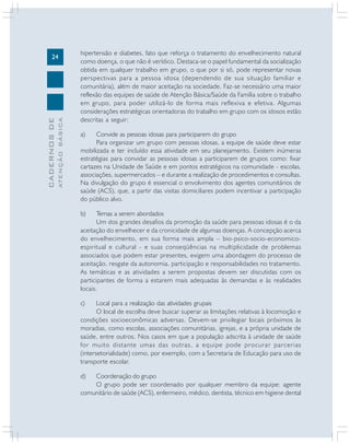 ATENÇÃO BÁSICA

CADERNOS DE

24

hipertensão e diabetes, fato que reforça o tratamento do envelhecimento natural
como doença, o que não é verídico. Destaca-se o papel fundamental da socialização
obtida em qualquer trabalho em grupo, o que por si só, pode representar novas
perspectivas para a pessoa idosa (dependendo de sua situação familiar e
comunitária), além de maior aceitação na sociedade. Faz-se necessário uma maior
reflexão das equipes de saúde de Atenção Básica/Saúde da Família sobre o trabalho
em grupo, para poder utilizá-lo de forma mais reflexiva e efetiva. Algumas
considerações estratégicas orientadoras do trabalho em grupo com os idosos estão
descritas a seguir:
a)

Convide as pessoas idosas para participarem do grupo
Para organizar um grupo com pessoas idosas, a equipe de saúde deve estar
mobilizada e ter incluído essa atividade em seu planejamento. Existem inúmeras
estratégias para convidar as pessoas idosas a participarem de grupos como: fixar
cartazes na Unidade de Saúde e em pontos estratégicos na comunidade - escolas,
associações, supermercados – e durante a realização de procedimentos e consultas.
Na divulgação do grupo é essencial o envolvimento dos agentes comunitários de
saúde (ACS), que, a partir das visitas domiciliares podem incentivar a participação
do público alvo.
b)

Temas a serem abordados
Um dos grandes desafios da promoção da saúde para pessoas idosas é o da
aceitação do envelhecer e da cronicidade de algumas doenças. A concepção acerca
do envelhecimento, em sua forma mais ampla – bio-psico-socio-economicoespiritual e cultural - e suas conseqüências na multiplicidade de problemas
associados que podem estar presentes, exigem uma abordagem do processo de
aceitação, resgate da autonomia, participação e responsabilidades no tratamento.
As temáticas e as atividades a serem propostas devem ser discutidas com os
participantes de forma a estarem mais adequadas às demandas e às realidades
locais.
c)

Local para a realização das atividades grupais
O local de escolha deve buscar superar as limitações relativas à locomoção e
condições socioeconômicas adversas. Devem-se privilegiar locais próximos às
moradias, como escolas, associações comunitárias, igrejas, e a própria unidade de
saúde, entre outros. Nos casos em que a população adscrita à unidade de saúde
for muito distante umas das outras, a equipe pode procurar parcerias
(intersetorialidade) como, por exemplo, com a Secretaria de Educação para uso de
transporte escolar.
d)

Coordenação do grupo
O grupo pode ser coordenado por qualquer membro da equipe: agente
comunitário de saúde (ACS), enfermeiro, médico, dentista, técnico em higiene dental

 