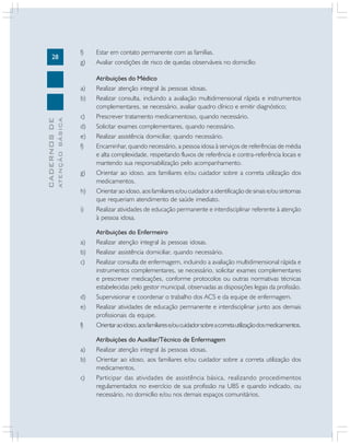 28

f)
g)

ATENÇÃO BÁSICA

CADERNOS DE

a)
b)
c)
d)
e)
f)

g)
h)
i)

a)
b)
c)

d)
e)
f)
a)
b)
c)

Estar em contato permanente com as famílias.
Avaliar condições de risco de quedas observáveis no domicílio
Atribuições do Médico
Realizar atenção integral às pessoas idosas.
Realizar consulta, incluindo a avaliação multidimensional rápida e instrumentos
complementares, se necessário, avaliar quadro clínico e emitir diagnóstico;
Prescrever tratamento medicamentoso, quando necessário.
Solicitar exames complementares, quando necessário.
Realizar assistência domiciliar, quando necessário.
Encaminhar, quando necessário, a pessoa idosa à serviços de referências de média
e alta complexidade, respeitando fluxos de referência e contra-referência locais e
mantendo sua responsabilização pelo acompanhamento.
Orientar ao idoso, aos familiares e/ou cuidador sobre a correta utilização dos
medicamentos.
Orientar ao idoso, aos familiares e/ou cuidador a identificação de sinais e/ou sintomas
que requeriam atendimento de saúde imediato.
Realizar atividades de educação permanente e interdisciplinar referente à atenção
à pessoa idosa.
Atribuições do Enfermeiro
Realizar atenção integral às pessoas idosas.
Realizar assistência domiciliar, quando necessário.
Realizar consulta de enfermagem, incluindo a avaliação multidimensional rápida e
instrumentos complementares, se necessário, solicitar exames complementares
e prescrever medicações, conforme protocolos ou outras normativas técnicas
estabelecidas pelo gestor municipal, observadas as disposições legais da profissão.
Supervisionar e coordenar o trabalho dos ACS e da equipe de enfermagem.
Realizar atividades de educação permanente e interdisciplinar junto aos demais
profissionais da equipe.
Orientar ao idoso, aos familiares e/ou cuidador sobre a correta utilização dos medicamentos.
Atribuições do Auxiliar/Técnico de Enfermagem
Realizar atenção integral às pessoas idosas.
Orientar ao idoso, aos familiares e/ou cuidador sobre a correta utilização dos
medicamentos.
Participar das atividades de assistência básica, realizando procedimentos
regulamentados no exercício de sua profissão na UBS e quando indicado, ou
necessário, no domicílio e/ou nos demais espaços comunitários.

 