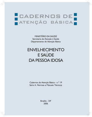 CADERNOS DE

ATENÇÃO BÁSICA
MINISTÉRIO DA SAÚDE
Secretaria de Atenção à Saúde
Departamento de Atenção Básica

ENVELHECIMENTO
E SAÚDE
DA PESSOA IDOSA

Cadernos de Atenção Básica - n.º 19
Série A. Normas e Manuais Técnicos

Brasília - DF
2006

 