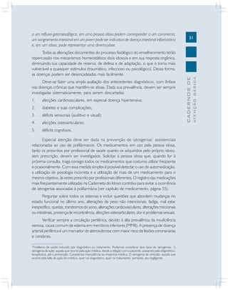 Deve-se fazer uma ampla avaliação dos antecedentes diagnósticos, com ênfase
nas doenças crônicas que mantêm-se ativas. Dada sua prevalência, devem ser sempre
investigadas sistematicamente, para serem descartadas:
1.

afecções cardiovasculares, em especial doença hipertensiva;

2.

diabetes e suas complicações;

3.

déficits sensoriais (auditivo e visual);

4.

afecções osteoarticulares;

5.

déficits cognitivos.

Especial atenção deve ser dada na prevenção de iatrogenias 1 assistenciais
relacionadas ao uso de polifármacos. Os medicamentos em uso pela pessoa idosa,
tanto os prescritos por profissional de saúde quanto os adquiridos pelo próprio idoso,
sem prescrição, devem ser investigados. Solicitar à pessoa idosa que, quando for à
próxima consulta, traga consigo todos os medicamentos que costuma utilizar freqüente
e ocasionalmente. Com essa medida simples é possível detectar o uso de automedicação,
a utilização de posologia incorreta e a utilização de mais de um medicamento para o
mesmo objetivo, às vezes prescrito por profissionais diferentes. O registro das medicações
mais freqüentemente utilizadas na Caderneta do Idoso contribui para evitar a ocorrência
de iatrogenias associadas à polifarmácia (ver capítulo de medicamento, página 55).
Perguntar sobre todos os sistemas e incluir questões que abordem mudanças no
estado funcional no último ano, alterações de peso não intencionais, fadiga, mal estar
inespecífico, quedas, transtornos do sono, alterações cardiovasculares, alterações miccionais
ou intestinais, presença de incontinência, afecções osteoarticulares, dor e problemas sexuais.
Verificar sempre a circulação periférica, devido à alta prevalência da insuficiência
venosa, causa comum de edema em membros inferiores (MMII). A presença de doença
arterial periférica é um marcador de aterosclerose com maior risco de lesões coronarianas
e cerebrais.
Problema de saúde induzido por diagnóstico ou tratamento. Podemos considerar dois tipos de iatrogenias: 1)
iatrogenia de ação: aquela que ocorre pela ação médica, desde a relação com o paciente, passando pelo diagnóstico,
terapêutica, até a prevenção. Caracteriza imprudência ou imperícia médica; 2) iatrogenia de omissão: aquela que
ocorre pela falta de ação do médico, quer no diagnóstico, quer no tratamento, portanto, ato negligente.
1

ATENÇÃO BÁSICA

Todas as alterações decorrentes do processo fisiológico do envelhecimento terão
repercussão nos mecanismos homeostáticos do/a idoso/a e em sua resposta orgânica,
diminuindo sua capacidade de reserva, de defesa e de adaptação, o que o torna mais
vulnerável a quaisquer estímulos (traumático, infeccioso ou psicológico). Dessa forma,
as doenças podem ser desencadeadas mais facilmente.

31

CADERNOS DE

a um refluxo gastroesofágico, em uma pessoa idosa podem corresponder a um carcinoma;
um sangramento intestinal em um jovem pode ser indicativo de doença intestinal inflamatória
e, em um idoso, pode representar uma diverticulose.

 