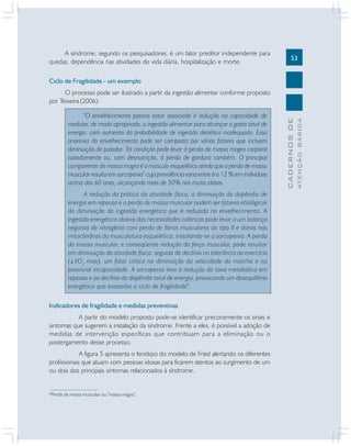 A síndrome, segundo os pesquisadores, é um fator preditor independente para
quedas, dependência nas atividades de vida diária, hospitalização e morte.

53

Ciclo de Fragilidade - um exemplo

A redução da prática da atividade física, a diminuição do dispêndio de
energia em repouso e a perda de massa muscular podem ser fatores etiológicos
da diminuição da ingestão energética que é reduzida no envelhecimento. A
ingestão energética abaixo das necessidades calóricas pode levar a um balanço
negativo de nitrogênio com perda de fibras musculares do tipo II e danos nas
mitocôndrias da musculatura esquelética, instalando-se a sarcopenia. A perda
da massa muscular, e conseqüente redução da força muscular, pode resultar
em diminuição da atividade física, seguida de declínio na tolerância ao exercício
( VO2 max), um fator crítico na diminuição da velocidade da marcha e na
potencial incapacidade. A sarcopenia leva à redução da taxa metabólica em
repouso e ao declínio do dispêndio total de energia, provocando um desequilíbrio
energético que exacerba o ciclo de fragilidade".
Indicadores de fragilidade e medidas preventivas
A partir do modelo proposto pode-se identificar precocemente os sinais e
sintomas que sugerem a instalação da síndrome. Frente a eles, é possível a adoção de
medidas de intervenção específicas que contribuam para a eliminação ou o
postergamento desse processo.
A figura 5 apresenta o fenótipo do modelo de Fried alertando os diferentes
profissionais que atuam com pessoas idosas para ficarem atentos ao surgimento de um
ou dois dos principais sintomas relacionados à síndrome.

*Perda de massa muscular ou "massa magra".

ATENÇÃO BÁSICA

"O envelhecimento parece estar associado à redução na capacidade de
modular, de modo apropriado, a ingestão alimentar para alcançar o gasto total de
energia, com aumento da probabilidade de ingestão dietética inadequada. Essa
anorexia do envelhecimento pode ser composta por vários fatores que incluem
diminuição do paladar. Tal condição pode levar à perda de massa magra corporal
isoladamente ou, com desnutrição, à perda de gordura também. O principal
componente da massa magra é o músculo-esquelético sendo que a perda de massa
muscular resulta em sarcopenia* cuja prevalência varia entre 6 e 12 % em indivíduos
acima dos 60 anos, alcançando mais de 50% nos muito idosos.

CADERNOS DE

O processo pode ser ilustrado a partir da ingestão alimentar conforme proposto
por Teixeira (2006):

 
