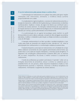 ATENÇÃO BÁSICA

CADERNOS DE

56

O uso de medicamentos pelas pessoas idosas e a prática clínica
A administração de medicamentos em qualquer faixa etária pode gerar reações
indesejadas (não intencionais), entretanto, a incidência dessas aumenta
proporcionalmente com a idade.
A complexidade do regime terapêutico, o excesso de medicamentos prescritos, a
duração do tratamento, o déficit de informações (doença e medicamentos), os distúrbios
(cardiovasculares, hepáticos e renais), são alguns dos fatores que contribuem para a
ocorrência de eventos adversos3. As interações medicamentosas são causas especiais
de reações adversas4 em que os efeitos farmacológicos de um medicamento podem ser
alterados por outro(s), quando administrados concomitantemente.
A co-administração de um agente farmacológico pode interferir no perfil
farmacocinético do outro e alterar a absorção, competir por sítios de ligação nas proteínas
plasmáticas, modificar o metabolismo pela indução ou inibição enzimática ou ainda alterar
a taxa de eliminação.
A interação medicamentosa é um fator que afeta o resultado terapêutico, e que
muitas vezes pode ser prevenida com reajuste de dose, intervalo de 1-2h entre as
administrações dos medicamentos e a monitorização cuidadosa da pessoa idosa.
É bastante freqüente a prescrição de medicamentos com a finalidade de corrigir
efeitos colaterais5 provenientes de outros agentes administrados anteriormente, que
podem levar a uma cadeia de reações indesejáveis, a chamada cascata iatrogênica. O
diagnóstico das complicações medicamentosas é bastante difícil, pois, os sintomas
são, às vezes, inespecíficos. Na dúvida, a melhor conduta é a suspensão do
medicamento.
A tarefa dos profissionais que assistem ao/à idoso/a é “aprender” a lidar com as
limitações decorrentes da senescência, educar e orientar os cuidadores para o
estabelecimento de uma parceria, adotar esquemas terapêuticos simples (o mais
freqüentemente possível) e, finalmente, maximizar a eficiência terapêutica do
medicamento, minimizando o surgimento de eventos adversos.

Evento adverso é considerado uma injúria sofrida pelo paciente resultante de erros no uso de medicamentos e que
resultam em falha terapêutica. O evento pode ser devido à vários fatores relacionados com o tratamento: dose do
medicamento incorreta, dose omitida, via de administração não especificada, horário de administração incorreto e outros.
4
Reação adversa: “A Organização Mundial de Saúde (OMS) tem definido reação adversa a medicamentos (RAM), como:
“qualquer efeito prejudicial ou indesejável, não intencional, que aparece após a administração de um medicamento em
doses normalmente utilizadas no homem para a profilaxia, o diagnóstico e o tratamento de uma enfermidade”.
5
Efeitos colaterais: “São os inerentes à própria ação farmacológica do medicamento, porém, o aparecimento é indesejável
num momento determinado de sua aplicação. É considerado um prolongamento da ação farmacológica principal do
medicamento e expressam um efeito farmacológico menos intenso em relação à ação principal de uma determinada
substância. Alguns exemplos: o broncoespasmo produzido pelos bloqueadores b-adrenérgicos, o bloqueio neuromuscular
produzido por aminoglocosídeos, sonolência pelos benzodiazepínicos, arritmias cardíacas com os glicosídios”.
3

 