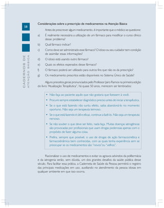 58

Considerações sobre a prescrição de medicamentos na Atenção Básica
Antes de prescrever algum medicamento, é importante que o médico se questione:

Qual fármaco indicar?

c)
ATENÇÃO BÁSICA

É realmente necessária a utilização de um fármaco para modificar o curso clínico
desse problema?

b)

CADERNOS DE

a)

Como deve ser administrado esse fármaco? O idoso ou seu cuidador tem condição
de assimilar essas informações?

d)

O idoso está usando outro fármaco?

e)

Quais os efeitos esperados desse fármaco?

f)

O fármaco poderá ser utilizado para outros fins que não os da prescrição?

g)

Os medicamento prescritos estão disponíveis no Sistema Único de Saúde?

Alguns preceitos gerais pronunciados pelo Professor Jairo Ramos na primeira edição
do livro “Atualização Terapêutica”, há quase 50 anos, merecem ser lembrados:
• Não faça ao paciente aquilo que não gostaria que fizessem à você.
• Procure sempre estabelecer diagnóstico preciso antes de iniciar a terapêutica.
• Se o que está fazendo não surtiu efeito, saiba abandoná-lo no momento
oportuno. Não seja um terapeuta teimoso.
• Se o que está fazendo é útil e eficaz, continue a fazê-lo. Não seja um terapeuta
nervoso.
• Se não souber o que deve ser feito, nada faça. Muitas doenças iatrogênicas
são provocadas por profissionais que usam drogas poderosas apenas com o
propósito de fazer alguma coisa.
• Prefira, sempre que possível, o uso de drogas de ação farmacocinética e
farmacodinâmica bem conhecidas, com as quais tenha experiência sem se
preocupar se os medicamentos são “novos”ou “velhos”.
Racionalizar o uso de medicamentos e evitar os agravos advindos da polifarmácia
e da iatrogenia serão, sem dúvida, um dos grandes desafios da saúde pública desse
século. Para facilitar essa prática, a Caderneta de Saúde da Pessoa permitirá o registro
das principais medicações em uso, auxiliando no atendimento da pessoa idosas em
qualquer ambiente em que isso ocorra.

 