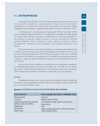 11. OSTEOPOROSE

59

No Brasil, somente uma a cada três pessoas com osteoporose é diagnosticada
e, dessas, somente uma em cada cinco recebe algum tipo de tratamento, com uma
taxa anual de aproximadamente 100 mil fraturas de quadril. Cerca de 10 milhões
de brasileiros (as) sofrem com osteoporose e 24 milhões de pessoas terão fraturas
a cada ano, sendo que 200 mil indivíduos morrerão como conseqüência direta de
suas fraturas.
As fraturas de corpos vertebrais e de quadril são as complicações mais graves.
A mortalidade das pessoas com fratura de quadril é de 10 a 20% em seis meses.
Do restante, 50% precisará de algum tipo de auxílio para deambular (caminhar) e
25% necessitará de assistência domiciliar ou internação em casas geriátricas.
Etiologia
A instalação da osteoporose resulta de anos de perda óssea. Pode ser classificada
em primária, que não apresenta causa bem definida; e secundária, quando é decorrente
de uma causa bem definida, como:
Quadro 5: POSSÍVEIS CAUSAS DE OSTEOPOROSE SECUNDÁRIA
Endocrinopatias:

Outras patologias que afetam o metabolismo ósseo:

Hiperparatireoidismo.
Tireotoxicose.
Condições de hipoestrogenismo pós-menopausa
(fisiológica, cirúrgica ou iatrogênica).
Hipogonadismos.
Hipertireoidismo.
Diabetes mellitus.

Desnutrição.
Neoplasias produtora de PTHrp.
Uso prolongado de corticóides, heparina, anticon-vulsivantes.
Anorexia nervosa.
DPOC.
Doenças hematológicas/infiltrativas da medula como mastocitose;
mieloma, leucemias e linfomas.

ATENÇÃO BÁSICA

A osteoporose é considerada pela Organização Mundial de Saúde (OMS)
como a “Epidemia Silenciosa do Século”, e atualmente um problema de saúde pública
no mundo inteiro devido ao aumento na expectativa de vida das populações. É
uma doença de grande impacto devido à sua alta prevalência e grande
morbimortalidade. Afeta indivíduos de maior idade, de ambos os sexos,
principalmente, mulheres na pós-menopausa, que também apresentam mais
fraturas.

CADERNOS DE

A osteoporose é definida como uma doença sistêmica progressiva que leva à
uma desordem esquelética, caracterizada por força óssea comprometida,
predispondo a um aumento do risco de fratura. Força óssea, primariamente, reflete
integração entre densidade e qualidade óssea (NIH Consensus Conference 2001).

 