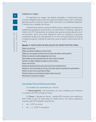 ATENÇÃO BÁSICA

CADERNOS DE

62

Avaliação por imagem
No diagnóstico por imagens, são utilizadas radiografias e a densitometria óssea.
O exame radiográfico pode mostrar diminuição da densidade óssea, porém, só detectam
alterações quando a perda for superior 30%, sendo baixa sua sensibilidade diagnóstica.
É indicado para a avaliação das fraturas.
A densitometria óssea é o exame de referência para o diagnóstico da osteoporose
realizada pela avaliação da coluna lombar e do colo do fêmur, e antebraço, segundo os
critérios da OMS. Rastreamento de todos/as os/as pacientes assintomáticos/as não é
recomendado. Busca ativa deste diagnóstico pode ser realizada em pacientes
considerados de alto risco, especialmente os com risco de fratura (Quadro 2) Quando
se deseja acompanhar a eficácia do tratamento, pode-se repetir o exame dentro de 24
meses.
Quadro 7: INDICAÇÕES DE REALIZAÇÃO DE DENSITOMETRIA ÓSSEA
Mulheres acima de 65 anos
Mulheres com deficiência estrogênica com menos de 45 anos
Mulheres peri e pós-menopausa com fatores de risco (um maior ou dois menores, conforme quadro II)
Mulheres com amenorréia secundária prolongada (por mais de 1 ano)
Todos indivíduos que tenham apresentado fratura por trauma mínimo ou atraumática
Indivíduos com evidência radiológica de osteopenia ou fraturas vertebrais
Homens acima de 70 anos
Indivíduos que apresentem perda de estatura (maior do que 2,5cm) ou hipercifose torácica
Indivíduos em uso de corticosteróides por três meses ou mais (doses superiores ao equivalente de 5 mg de prednisona)
Mulheres com índice de massa corporal abaixo de 19kg/m2
Portadores de doenças ou uso de medicações associadas à perda de massa óssea
Monitoramento de tratamento do osteoporose

Interpretação Clínica da Densitometria Óssea
Os resultados são apresentados por meio de:
1. Valores absolutos – São importantes, pois, são os utilizados para monitorizar
as mudanças da DMO ao longo do tempo;
2. T-Score – Calculado em desvios – padrões (DP), tomando como referência a
DMO média do pico da massa óssea em adultos jovens. Os critérios diagnósticos
propostos pela OMS baseados neste fato são:
•

até -1,0 DP ⇒ normal

•

de -1,1 a -2,5DP ⇒ osteopenia

 