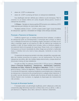 •

abaixo de -2,5DP ⇒ osteoporose

•

abaixo de -2,5DP na presença de fratura ⇒ osteoporose estabelecida

63

Resultados exibindo Z-Score – 2,0 DP ou abaixo podem sugerir causas secundárias
de osteoporose, sugerindo a necessidade de investigar outras doenças associadas.
Prevenção e Tratamento da Osteoporose
Evidências sugerem que, se medidas preventivas forem adotadas, a incidência
de osteoporose pode cair dramaticamente. A prevenção deve começar na infância
com a realização de exercícios com freqüência regular, associada à uma dieta rica em
cálcio e exposição regular ao sol (vitamina D), além da melhoria das condições de
equilíbrio e visão. Se essas medidas forem tomadas, todos os indivíduos atingirão o
seu potencial máximo de aquisição de massa óssea. Desse modo, com a chegada da
menopausa ou se houver necessidade de utilizar drogas que aumentam a reabsorção
óssea, o indivíduo terá uma reserva óssea adequada, mantendo os ossos mais
resistentes.
O tratamento da osteoporose também inclui dieta, atividade física, exposição solar,
além das medidas preventivas de quedas e uso de medicamentos. No caso da
osteoporose secundária, além das medidas citadas anteriormente, a terapia deverá ser
direcionada à doença de base estabelecida.
Em Julho de 2002, foi publicada a Portaria SAS nº 470 que aprova, o Protocolo
Clínico e Diretrizes Terapêuticas – Osteoporose –, Bisfosfonados, Calcitonina,
Carbonato de Cálcio, Vitamina D, Estrógenos e Raloxifeno. Contém o conceito
geral da doença, critérios de diagnóstico, critérios de inclusão/exclusão de pacientes
no protocolo de tratamento, esquemas terapêuticos preconizados para o tratamento
da osteoporose e mecanismos de acompanhamento e avaliação desse tratamento. É
de caráter nacional, devendo ser utilizado pelas Secretarias de Saúde dos estados, do
Distrito Federal e dos municípios, na regulação da dispensação dos medicamentos
nele previstos.
Promoção da Alimentação Saudável
É necessário adotar uma alimentação equilibrada, porém voltada para a oferta dos
componentes (oligo-elementos) essenciais na síntese óssea como as calorias, o cálcio, a
pró-vitamina D, o Magnésio, Zinco, Boro, vitamina K e vitamina C diariamente.

ATENÇÃO BÁSICA

3. Z-Score – Calculado em desvios-padrões (DP) tomando como referência a DMO
média esperada para indivíduos da mesma idade, etnia e sexo.

CADERNOS DE

Essa classificação está bem definida para mulheres na pós-menopausa. Não há
consenso no uso desses critérios em outras situações clínicas (jovens, homens e
osteoporose secundária).

 