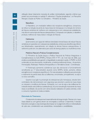 ATENÇÃO BÁSICA

CADERNOS DE

66

utilização desse tratamento necessita de análise individualizada, segundo critérios que
podem ser encontradas no capítulo 9, referente à “Opções terapêuticas”, no Manual de
Atenção à Saúde da Mulher no Climatério – Ministério da Saúde.
Raloxifeno:
O Raloxifeno, um modulador seletivo dos receptores estrogênicos, comprovou
ser eficaz na redução da perda da massa óssea da menopausa e na redução do número
de fraturas vertebrais de mulheres com osteoporose e com osteoporose estabelecida,
mas não em outros tipos de fraturas osteoporóticas. Comparado com placebo, o raloxifeno
produziu melhora da massa óssea e redução de fraturas.
Calcitonina:
Já demonstrou ser capaz de melhorar densidade mineral óssea e de reduzir fraturas
vertebrais em pacientes com osteoporose estabelecida, embora seu benefício seja inferior
aos bifosfonados, especialmente, em relação às demais fraturas osteoporóticas. A
calcitonina pode ser uma alternativa para casos de doença péptica ou insuficiência renal.
Medicina Natural e Práticas Complementares
O Ministério da Saúde lançou a Política Nacional de Práticas Integrativas e
Complementares no SUS (PNPIC), Portaria GM/ nº 971, de 3 de maio de 2006, que
amplia as possibilidades para garantir a integralidade na atenção à saúde. A PNPIC no SUS
contempla, em seu documento, inicialmente, a medicina tradicional chinesa – Acupuntura,
Homeopatia, Fitoterapia, Medicina Antroposófica e o Termalismo Social – Crenoterapia.
A Fitoterapia apresenta substâncias que são estrutural e funcionalmente
semelhantes ao 17 beta-estradiol, atuando como SERMs, tendo, portanto, efeitos
estrogênicos em receptores específicos-b. Os mais estudados e utilizados para prevenção
e tratamento da perda óssea são as isoflavonas, encontradas, principalmente, na soja e
no trevo vermelho.
Quanto à sua ação na prevenção da osteoporose pós-menopausa, estudos bem
controlados não demonstraram com segurança que previnem a perda da massa óssea
ou reduzem a incidência de fraturas. Entretanto, se o uso da soja e das isoflavonas for
instituído desde cedo (infância e adolescência), há uma manutenção importante da massa
óssea na senilidade, de acordo com vários estudos realizados em países orientais, onde
o consumo é grande em todas as idades.
Efetividade do Tratamento
O tratamento da osteoporose é essencialmente de longa duração. Pessoas com massa
óssea estável ou com ganhos devem ser encorajadas a continuar o tratamento. A decisão
final sobre a duração e o tipo da terapia deve basear-se no julgamento clínico e individualizado
de cada caso, considerando suas características, necessidades e possibilidades.

 
