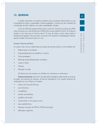 12. QUEDAS

67

Causas e Fatores de Risco
As causas mais comuns relacionadas às quedas de pessoas idosas na comunidade são:
•

Relacionadas ao ambiente.

•

Fraqueza/distúrbios de equilíbrio e marcha.

•

Tontura/vertigem.

•

Alteração postural/hipotensão ortostática.

•

Lesão no SNC.

•

Síncope.

•

Redução da visão.
Os fatores de risco podem ser divididos em intrínsecos e extrínsecos:

Fatores intrínsecos: decorrem das alterações fisiológicas relacionadas ao avançar
da idade, da presença de doenças, de fatores psicológicos e de reações adversas de
medicações em uso. Podem ser citados:
•

idosos com mais de 80 anos;

•

sexo feminino;

•

imobilidade;

•

quedas precedentes;

•

equilíbrio diminuído;

•

marcha lenta e com passos curtos;

•

baixa aptidão física;

•

fraqueza muscular de MMII e MMSS (hand grip);

•

alterações cognitivas;

ATENÇÃO BÁSICA

Cerca de 30% das pessoas idosas caem a cada ano. Essa taxa aumenta para 40%
entre os idosos com mais de 80 anos e 50% entre os que residem em ILPI. As mulheres
tendem a cair mais que os homens até os 75 anos de idade, a partir dessa idade as
freqüências se igualam. Dos que caem, cerca de 2,5% requerem hospitalização e desses,
apenas metade sobreviverá após um ano.

CADERNOS DE

A queda representa um grande problema para as pessoas idosas dadas as suas
conseqüências (injúria, incapacidade, institucionalização e morte) que são resultado da
combinação de alta incidência com alta suscetibilidade à lesões.

 