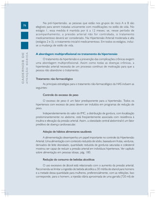 ATENÇÃO BÁSICA

CADERNOS DE

76

Na pré-hipertensão, as pessoas que estão nos grupos de risco A e B são
elegíveis para serem tratadas unicamente com modificações no estilo de vida. No
estágio 1, essa medida é mantida por 6 a 12 meses; se, nesse período de
acompanhamento, a pressão arterial não for controlada, o tratamento
medicamentoso deverá ser considerado. Na Hipertensão Arterial moderada e alta
(estágios 2 e 3), o tratamento inicial é medicamentoso. Em todos os estágios, incluise a mudança de estilo de vida.
A abordagem multiprofissional no tratamento da hipertensão
O tratamento da hipertensão e a prevenção das complicações crônicas exigem
uma abordagem multiprofissional. Assim como todas as doenças crônicas, a
hipertensão arterial necessita de um processo contínuo de motivação para que a
pessoa não abandone o tratamento.
Tratamento não-farmacológico
As principais estratégias para o tratamento não-farmacológico da HAS incluem as
seguintes:
Controle do excesso de peso
O excesso de peso é um fator predisponente para a hipertensão. Todos os
hipertensos com excesso de peso devem ser incluídos em programas de redução de
peso.
Independentemente do valor do IMC, a distribuição de gordura, com localização
predominantemente no abdome, está freqüentemente associada com resistência à
insulina e elevação da pressão arterial. Assim, a obesidade central abdominal é um fator
preditivo de doença cardiovascular.
Adoção de hábitos alimentares saudáveis
A alimementação desempenha um papel importante no controle da Hipertensão
Arterial. Uma alimentação com conteúdo reduzido de sódio, baseada em frutas, verduras,
derivados de leite desnatado, quantidade reduzida de gorduras saturadas e colesterol
mostrou ser capaz de reduzir a pressão arterial em indivíduos hipertensos. Ver capítulo
sobre alimentação em pessoas idosas, pág. 180.
Redução do consumo de bebidas alcoólicas
O uso excessivo de álcool está relacionado com o aumento da pressão arterial.
Recomenda-se limitar a ingestão de bebida alcoólica a 30 ml/dia de etanol para homens
e a metade dessa quantidade para mulheres, preferencialmente, com as refeições. Isso
corresponde, para o homem, a injestão diária aproximada de uma garrafa (720 ml) de

 