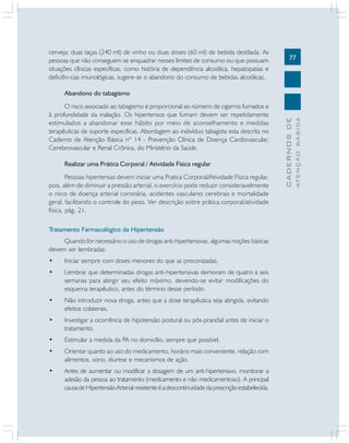 cerveja; duas taças (240 ml) de vinho ou duas doses (60 ml) de bebida destilada. As
pessoas que não conseguem se enquadrar nesses limites de consumo ou que possuam
situações clínicas específicas, como história de dependência alcoólica, hepatopatias e
deficiên-cias imunológicas, sugere-se o abandono do consumo de bebidas alcoólicas.

77

Realizar uma Prática Corporal / Atividade Física regular
Pessoas hipertensas devem iniciar uma Pratica Corporal/Atividade Física regular,
pois, além de diminuir a pressão arterial, o exercício pode reduzir consideravelmente
o risco de doença arterial coronária, acidentes vasculares cerebrais e mortalidade
geral, facilitando o controle do peso. Ver descrição sobre prática corporal/atividade
física, pág. 21.
Tratamento Farmacológico da Hipertensão
Quando for necessário o uso de drogas anti-hipertensivas, algumas noções básicas
devem ser lembradas:
•

Iniciar sempre com doses menores do que as preconizadas.

•

Lembrar que determinadas drogas anti-hipertensivas demoram de quatro a seis
semanas para atingir seu efeito máximo, devendo-se evitar modificações do
esquema terapêutico, antes do término desse período.

•

Não introduzir nova droga, antes que a dose terapêutica seja atingida, evitando
efeitos colaterais.

•

Investigar a ocorrência de hipotensão postural ou pós-prandial antes de iniciar o
tratamento.

•

Estimular a medida da PA no domicílio, sempre que possível.

•

Orientar quanto ao uso do medicamento, horário mais conveniente, relação com
alimentos, sono, diurese e mecanismos de ação.

•

Antes de aumentar ou modificar a dosagem de um anti-hipertensivo, monitorar a
adesão da pessoa ao tratamento (medicamento e não medicamentoso). A principal
causa de Hipertensão Arterial resistente é a descontinuidade da prescrição estabelecida.

ATENÇÃO BÁSICA

O risco associado ao tabagismo é proporcional ao número de cigarros fumados e
à profundidade da inalação. Os hipertensos que fumam devem ser repetidamente
estimulados a abandonar esse hábito por meio de aconselhamento e medidas
terapêuticas de suporte específicas. Abordagem ao indivíduo tabagista esta descrita no
Caderno de Atenção Básica nº 14 - Prevenção Clínica de Doença Cardiovascular,
Cerebrovascular e Renal Crônica, do Ministério da Saúde.

CADERNOS DE

Abandono do tabagismo

 