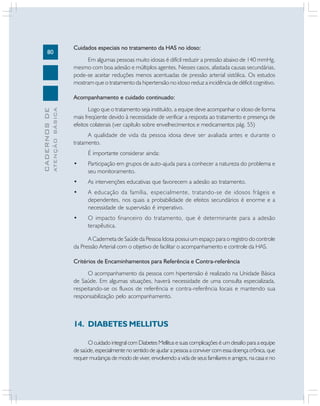 80

Cuidados especiais no tratamento da HAS no idoso:
Em algumas pessoas muito idosas é difícil reduzir a pressão abaixo de 140 mmHg,
mesmo com boa adesão e múltiplos agentes. Nesses casos, afastada causas secundárias,
pode-se aceitar reduções menos acentuadas de pressão arterial sistólica. Os estudos
mostram que o tratamento da hipertensão no idoso reduz a incidência de déficit cognitivo.

ATENÇÃO BÁSICA

CADERNOS DE

Acompanhamento e cuidado continuado:
Logo que o tratamento seja instituído, a equipe deve acompanhar o idoso de forma
mais freqüente devido à necessidade de verificar a resposta ao tratamento e presença de
efeitos colaterais (ver capítulo sobre envelhecimentos e medicamentos pág. 55)
A qualidade de vida da pessoa idosa deve ser avaliada antes e durante o
tratamento.
É importante considerar ainda:
•

Participação em grupos de auto-ajuda para a conhecer a natureza do problema e
seu monitoramento.

•

As intervenções educativas que favorecem a adesão ao tratamento.

•

A educação da família, especialmente, tratando-se de idosos frágeis e
dependentes, nos quais a probabilidade de efeitos secundários é enorme e a
necessidade de supervisão é imperativo.

•

O impacto financeiro do tratamento, que é determinante para a adesão
terapêutica.

A Caderneta de Saúde da Pessoa Idosa possui um espaço para o registro do controle
da Pressão Arterial com o objetivo de facilitar o acompanhamento e controle da HAS.
Critérios de Encaminhamentos para Referência e Contra-referência
O acompanhamento da pessoa com hipertensão é realizado na Unidade Básica
de Saúde. Em algumas situações, haverá necessidade de uma consulta especializada,
respeitando-se os fluxos de referência e contra-referência locais e mantendo sua
responsabilização pelo acompanhamento.

14. DIABETES MELLITUS
O cuidado integral com Diabetes Mellitus e suas complicações é um desafio para a equipe
de saúde, especialmente no sentido de ajudar a pessoa a conviver com essa doença crônica, que
requer mudanças de modo de viver, envolvendo a vida de seus familiares e amigos, na casa e no

 