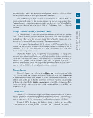 ambiente de trabalho. Aos poucos, essa pessoa deverá aprender a gerenciar sua vida com diabetes
em um processo contínuo, que vise qualidade de vida e autonomia.

81

O Diabetes Mellitus é uma doença comum e de incidência crescente que aumenta
com a idade. O diabetes apresenta alta morbi-mortalidade, com perda importante na
qualidade de vida. É uma das principais causas de mortalidade, insuficiência renal,
amputação de membros inferiores, cegueira e doença cardiovascular.
A Organização Mundial da Saúde (OMS) estimou em 1997 que, após 15 anos de
doença, 2% dos indivíduos acometidos estarão cegos e 30 a 45% terão algum grau de
retinopatia, 10 a 20%, terão nefropatia, 20 a 35%, neuropatia e 10 a 25% terão
desenvolvido doença cardiovascular.
O Diabetes Mellitus é uma doença metabólica caracterizada por hiperglicemia
associada a complicações, disfunções e insuficiência de vários órgãos, especialmente:
olhos, rins, nervos, cérebro, coração e vasos sangüíneos. Pode resultar de defeitos de
secreção e/ou ação da insulina, envolvendo processos patogênicos específicos, por
exemplo, destruição das células beta do pâncreas (produtoras de insulina), resistência à
ação da insulina, distúrbios da secreção da insulina, entre outros.
Tipos de diabetes
Os tipos de diabetes mais freqüentes são o diabetes tipo 1, anteriormente conhecido
como diabetes juvenil, que compreende cerca de 10% do total de casos, e o diabetes tipo
2, anteriormente conhecido como diabetes do adulto, que compreende cerca de 90% do
total de casos. Outro tipo de diabetes encontrado com maior freqüência e cuja etiologia
ainda não está esclarecida é o diabetes gestacional que, em geral, é um estágio pré-clínico
de diabetes, detectado no rastreamento pré-natal. Na pessoa idosa, a forma clínica mais
freqüente é o tipo 2.
Diabetes tipo 2
O termo tipo 2 é usado para designar uma deficiência relativa de insulina. As pessoas
afetadas apresentam tipicamente hiperglicemia sem tendência habitual a cetoacidose que
algumas vezes ocorre devido à presença de infecções ou de outras comorbidades.
Cerca de 80% dos casos de diabetes tipos 2, podem ser atendidos
predominantemente na atenção básica, enquanto que os casos de diabetes tipo 1

ATENÇÃO BÁSICA

Etiologia, conceito e classificação do Diabetes Mellitus:

CADERNOS DE

Este capítulo tem por objetivo discutir as especificidades do Diabetes Mellitus na
pessoa idosa, sendo essa uma das doenças crônicas mais comuns nessa faixa de idade.
Para aprofundamento das informações do cuidado integral à pessoa com Diabetes Mellitus,
recomenda-se utilizar o Caderno de Atenção Básica nº 15 – Diabetes Mellitus, do Ministerio
da Saude.

 