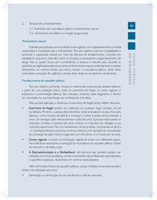 2.

Terapias de comportamento:
2.1 Exercícios de musculatura pélvica e treinamento vesical.
2.2 treinamento do hábito e a micção programada.

99

Fortalecimento do assoalho pélvico
Tem por objetivo aumentar a força e o volume dos músculos do assoalho pélvico,
a partir de uma avaliação prévia. Inclui os exercícios de Kegel, os cones vaginais, o
biofeedack e a estimulação elétrica. São indicadas, somente, após diagnóstico e devem
ser orientadas ou acompanhadas por profissionais treinados.
Pela sua fácil aplicação e eficiência os exercícios de Kegel serão melhor descritos:
•

Exercícios de Kegel: podem ser realizados em qualquer lugar, sentada, em pé
ou deitada. Primeiro, a pessoa deve identificar onde se localizam os seus músculos
pélvicos. Uma maneira de fazê-lo é começar a urinar e então tentar prender a
urina. Se conseguir pelo menos diminuir o jato de urina, é porque está usando os
músculos corretos. A pessoa não deve contrair os músculos das nádegas ou os
músculos abdominais. Para um treinamento de força eficaz, recomenda-se de 8 a
12 contrações lentas e próximas da força máxima, com período de manutenção
da contração de pelo menos 6 segundos, em três séries, 3 a 4 vezes por semana.

•

Cones vaginais: consiste na introdução vaginal de cones com diferentes pesos.
Para retê-los é necessário a contração da musculatura do assoalho pélvico. Fáceis
de executar e de baixo custo.

•

A Eletroestimulação e o Biofeedback: são técnicas que também podem ser
utilizadas com bons resultados, embora necessitem de profissionais especializados
e aparelhos especiais, disponíveis em centros especializados.

Além do fortalecimento do assoalho pélvico, outras medidas preventivas também
podem ser adotadas tais como:
•

Eliminação ou diminuição do uso de álcool ou café em demasia.

ATENÇÃO BÁSICA

Indicado para pessoas com incontinência de urgência, com capacidades física e mental
preservadas e motivados para o treinamento. Tem por objetivo suprimir a instabilidade e
aumentar a capacidade vesical por meio de técnicas de fortalecimento. Consiste em
estabelecer pequenos intervalos entre as micções e aumentá-los progressivamente até
atingir três ou quatro horas sem incontinência. A pessoa é instruída para, durante os
episódios de urgência levantar-se ou sentar-se lentamente, inspirar profundamente e expirar
lentamente, ao mesmo tempo que tenta contrair a musculatura pélvica. Após sentir
controlada a sensação de urgência a pessoa deve dirigir-se ao banheiro, lentamente.

CADERNOS DE

Treinamento vesical

 