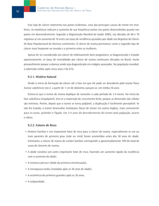 Cadernos de Atenção Básica –
92               Controle dos Cânceres do Colo do Útero e da Mama




        Esse tipo de câncer representa nos países ocidentais, uma das principais causas de morte em mul-
     heres. As estatísticas indicam o aumento de sua freqüência tantos nos países desenvolvidos quanto nos
     países em desenvolvimento. Segundo a Organização Mundial da Saúde (OMS), nas décadas de 60 e 70
     registrou-se um aumento de 10 vezes nas taxas de incidência ajustadas por idade nos Registros de Câncer
     de Base Populacional de diversos continentes. O câncer de mama permanece como o segundo tipo de
     câncer mais freqüente no mundo e o primeiro entre as mulheres.

        Apesar de ser considerado um câncer de relativamente bom prognóstico, se diagnosticado e tratado
     oportunamente, as taxas de mortalidade por câncer de mama continuam elevadas no Brasil, muito
     provavelmente porque a doença ainda seja diagnosticada em estágios avançados. Na população mundial,
     a sobrevida média após cinco anos é de 61%.

        9.2.1. História Natural

        Desde o início da formação do câncer até a fase em que ele pode ser descoberto pelo exame físico
     (tumor subclínico) isto é, a partir de 1 cm de diâmetro, passam-se, em média,10 anos.

        Estima-se que o tumor de mama duplique de tamanho a cada período de 3-4 meses. No início da
     fase subclínica (impalpável), tem-se a impressão de crescimento lento, porque as dimensões das células
     são mínimas. Porém, depois que o tumor se torna palpável, a duplicação é facilmente perceptível. Se
     não for tratado, o tumor desenvolve metástases (focos de tumor em outros órgãos), mais comumente
     para os ossos, pulmões e fígado. Em 3-4 anos do descobrimento do tumor pela palpação, ocorre
     o óbito.

        9.2.2. Fatores de Risco

      • História familiar é um importante fator de risco para o câncer de mama, especialmente se um ou
        mais parentes de primeiro grau (mãe ou irmã) foram acometidas antes dos 50 anos de idade;
        Entretanto, o câncer de mama de caráter familiar corresponde a aproximadamente 10% do total de
        casos de cânceres de mama;

      • A idade constitui um outro importante fator de risco, havendo um aumento rápido da incidência
        com o aumento da idade;

      • A menarca precoce (idade da primeira menstruação);

      • A menopausa tardia (instalada após os 50 anos de idade);

      • A ocorrência da primeira gravidez após os 30 anos;

      • A nuliparidade;
 