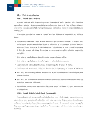 Cadernos de Atenção Básica –
100               Controle dos Cânceres do Colo do Útero e da Mama




         9.2.6. Níveis de Atendimento
         9.2.6.1. Unidade Básica de Saúde

         A Unidade Básica de Saúde deve estar organizada para receber e realizar o exame clínico das mamas
      das mulheres, solicitar exames mamográficos nas mulheres com situação de risco, receber resultados e
      encaminhar aquelas cujo resultado mamográfico ou cujo exame clínico indiquem necessidade de maior
      investigação.

         As atividades abaixo descritas devem ser também realizadas nesse nível de atendimento pela equipe de
      saúde:

       • Reuniões educativas sobre câncer, visando à mobilização e conscientização para o cuidado com a
         própria saúde; à importância da prevenção e do diagnóstico precoce do câncer de mama; à quebra
         dos preconceitos; à diminuição do medo da doença e à importância de todas as etapas do processo
         de detecção precoce; não deixar de enfatizar o retorno para busca do resultado e tratamentos
         necessários;

       • Busca ativa na população alvo, das mulheres que nunca realizaram o ECM;

       • Busca ativa na população alvo, de mulheres para a realização de mamografia;

       • Encaminhamento a Unidade de Referência dos casos suspeitos de câncer de mama;

       • Encaminhamento das mulheres com exame clínico das mamas alterado, para Unidade de Referência;

       • Busca ativa das mulheres que foram encaminhadas a Unidade de Referência e não compareceram
         para o tratamento;

       • Busca ativa das mulheres que apresentaram laudo mamográfico suspeito para malignidade e não
         retornaram para buscar o resultado;

       • Orientação das mulheres com exame clínico das mamas normal e de baixo risco para o acompanha-
         mento de rotina.

         9.2.6.2. Unidade de Referência de Média Complexidade

         É a unidade de média complexidade no SUS e funciona como referência para o encaminhamento
      das mulheres com resultados alterados. Este nível exige a presença de profissionais treinados para
      realizarem a investigação diagnóstica dos casos suspeitos de câncer de mama, tais como, mamografia,
      biópsia por agulha grossa, punção por agulha fina. Assim como para o tratamento de lesões benignas
      mamárias.
 