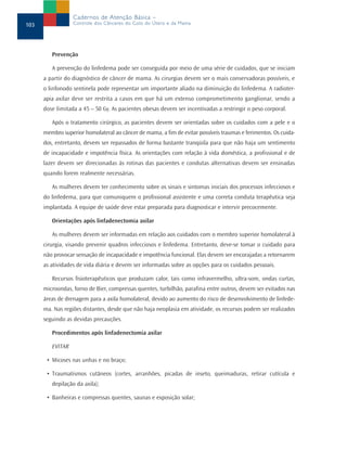 Cadernos de Atenção Básica –
103               Controle dos Cânceres do Colo do Útero e da Mama




         Prevenção

         A prevenção do linfedema pode ser conseguida por meio de uma série de cuidados, que se iniciam
      a partir do diagnóstico de câncer de mama. As cirurgias devem ser o mais conservadoras possíveis, e
      o linfonodo sentinela pode representar um importante aliado na diminuição do linfedema. A radioter-
      apia axilar deve ser restrita a casos em que há um extenso comprometimento ganglionar, sendo a
      dose limitada a 45 – 50 Gy. As pacientes obesas devem ser incentivadas a restringir o peso corporal.

         Após o tratamento cirúrgico, as pacientes devem ser orientadas sobre os cuidados com a pele e o
      membro superior homolateral ao câncer de mama, a fim de evitar possíveis traumas e ferimentos. Os cuida-
      dos, entretanto, devem ser repassados de forma bastante tranqüila para que não haja um sentimento
      de incapacidade e impotência física. As orientações com relação à vida doméstica, a profissional e de
      lazer devem ser direcionadas às rotinas das pacientes e condutas alternativas devem ser ensinadas
      quando forem realmente necessárias.

         As mulheres devem ter conhecimento sobre os sinais e sintomas iniciais dos processos infecciosos e
      do linfedema, para que comuniquem o profissional assistente e uma correta conduta terapêutica seja
      implantada. A equipe de saúde deve estar preparada para diagnosticar e intervir precocemente.

         Orientações após linfadenectomia axilar

         As mulheres devem ser informadas em relação aos cuidados com o membro superior homolateral à
      cirurgia, visando prevenir quadros infecciosos e linfedema. Entretanto, deve-se tomar o cuidado para
      não provocar sensação de incapacidade e impotência funcional. Elas devem ser encorajadas a retornarem
      as atividades de vida diária e devem ser informadas sobre as opções para os cuidados pessoais.

         Recursos fisioterapêuticos que produzam calor, tais como infravermelho, ultra-som, ondas curtas,
      microondas, forno de Bier, compressas quentes, turbilhão, parafina entre outros, devem ser evitados nas
      áreas de drenagem para a axila homolateral, devido ao aumento do risco de desenvolvimento de linfede-
      ma. Nas regiões distantes, desde que não haja neoplasia em atividade, os recursos podem ser realizados
      seguindo as devidas precauções.

         Procedimentos após linfadenectomia axilar

         EVITAR

       • Micoses nas unhas e no braço;

       • Traumatismos cutâneos (cortes, arranhões, picadas de inseto, queimaduras, retirar cutícula e
         depilação da axila);

       • Banheiras e compressas quentes, saunas e exposição solar;
 