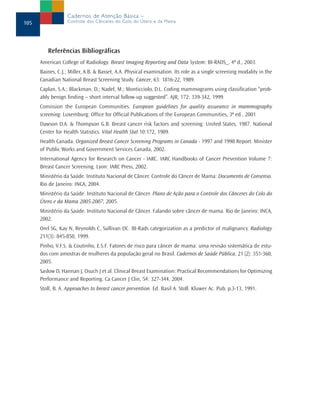 Cadernos de Atenção Básica –
105                Controle dos Cânceres do Colo do Útero e da Mama




         Referências Bibliográficas
      American College of Radiology. Breast Imaging Reporting and Data System: BI-RADS_. 4ª d., 2003.
      Baines, C.J.; Miller, A.B. & Basset, A.A. Physical examination. Its role as a single screening modality in the
      Canadian National Breast Screening Study. Cancer, 63: 1816-22, 1989.
      Caplan, S.A.; Blackman, D.; Nadel, M.; Monticciolo, D.L. Coding mammograms using classification “prob-
      ably benign finding – short interval follow-up suggested”. AJR, 172: 339-342, 1999.
      Comission the European Communities. European guidelines for quality assurance in mammography
      screening. Luxemburg: Office for Official Publications of the European Communities, 3ª ed., 2001
      Dawson D.A. & Thompson G.B. Breast cancer risk factors and screening: United States, 1987. National
      Center for Health Statistics. Vital Health Stat 10:172, 1989.
      Health Canada. Organized Breast Cancer Screening Programs in Canada - 1997 and 1998 Report. Minister
      of Public Works and Government Services Canada, 2002.
      International Agency for Research on Cancer - IARC. IARC Handbooks of Cancer Prevention Volume 7:
      Breast Cancer Screening. Lyon: IARC Press, 2002.
      Ministério da Saúde. Instituto Nacional de Câncer. Controle do Câncer de Mama: Documento de Consenso.
      Rio de Janeiro: INCA, 2004.
      Ministério da Saúde. Instituto Nacional de Câncer. Plano de Ação para o Controle dos Cânceres do Colo do
      Útero e da Mama 2005-2007, 2005.
      Ministério da Saúde. Instituto Nacional de Câncer. Falando sobre câncer de mama. Rio de Janeiro: INCA,
      2002.
      Orel SG, Kay N, Reynolds C, Sullivan DC. BI-Rads categorization as a predictor of malignancy. Radiology
      211(3): 845-850, 1999.
      Pinho, V.F.S. & Coutinho, E.S.F. Fatores de risco para câncer de mama: uma revisão sistemática de estu-
      dos com amostras de mulheres da população geral no Brasil. Cadernos de Saúde Pública, 21 (2): 351-360,
      2005.
      Saslow D, Hannan J, Osuch J et al. Clinical Breast Examination: Practical Recommendations for Optimizing
      Performance and Reporting. Ca Cancer J Clin, 54: 327-344, 2004.
      Stoll, B. A. Approaches to breast cancer prevention. Ed. Basil A. Stoll. Kluwer Ac. Pub. p.3-13, 1991.
 