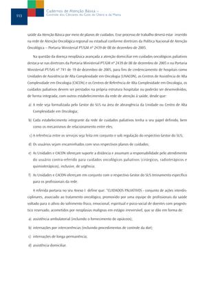 Cadernos de Atenção Básica –
113               Controle dos Cânceres do Colo do Útero e da Mama




      saúde da Atenção Básica por meio de planos de cuidados. Esse processo de trabalho deverá estar inserido
      na rede de Atenção Oncológica regional ou estadual conforme diretrizes da Política Nacional de Atenção
      Oncológica – Portaria Ministerial PT/GM nº 2439 de 08 de dezembro de 2005.

         Na questão da doença neoplásica avançada a atenção domiciliar em cuidados oncológicos paliativos
      destaca-se nas diretrizes da Portaria Ministerial PT/GM nº 2439 de 08 de dezembro de 2005 e na Portaria
      Ministerial PT/SAS nº 741 de 19 de dezembro de 2005, para fins de credenciamento de hospitais como
      Unidades de Assistência de Alta Complexidade em Oncologia (UNACON), os Centros de Assistência de Alta
      Complexidade em Oncologia (CACON) e os Centros de Referência de Alta Complexidade em Oncologia, os
      cuidados paliativos devem ser prestados na própria estrutura hospitalar ou poderão ser desenvolvidos,
      de forma integrada, com outros estabelecimentos da rede de atenção à saúde, desde que:

      a) A rede seja formalizada pelo Gestor do SUS na área de abrangência da Unidade ou Centro de Alta
         Complexidade em Oncologia;

      b) Cada estabelecimento integrante da rede de cuidados paliativos tenha o seu papel definido, bem
         como os mecanismos de relacionamento entre eles;

       c) A referência entre os serviços seja feita em conjunto e sob regulação do respectivo Gestor do SUS;

      d) Os usuários sejam encaminhados com seus respectivos planos de cuidados;

      e) As Unidades e CACON ofereçam suporte a distância e assumam a responsabilidade pelo atendimento
         do usuário contra-referido para cuidados oncológicos paliativos (cirúrgicos, radioterápicos e
         quimioterápicos), inclusive, de urgência;

      f) As Unidades e CACON ofereçam em conjunto com o respectivo Gestor do SUS treinamento específico
         para os profissionais da rede.

         A referida portaria no seu Anexo I define que: “CUIDADOS PALIATIVOS - conjunto de ações interdis-
      ciplinares, associado ao tratamento oncológico, promovido por uma equipe de profissionais da saúde
      voltado para o alívio do sofrimento físico, emocional, espiritual e psico-social de doentes com prognós-
      tico reservado, acometidos por neoplasias malignas em estágio irreversível, que se dão em forma de:

      a) assistência ambulatorial (incluindo o fornecimento de opiáceos);

      b) internações por intercorrências (incluindo procedimentos de controle da dor);

      c) internações de longa permanência;

      d) assistência domiciliar.
 