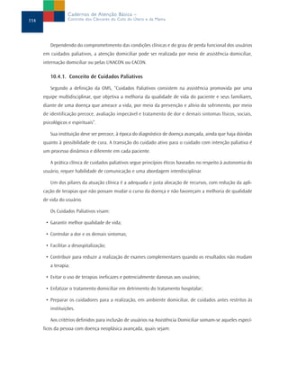 Cadernos de Atenção Básica –
114                Controle dos Cânceres do Colo do Útero e da Mama




         Dependendo do comprometimento das condições clínicas e do grau de perda funcional dos usuários
      em cuidados paliativos, a atenção domiciliar pode ser realizada por meio de assistência domiciliar,
      internação domiciliar ou pelas UNACON ou CACON.

         10.4.1. Conceito de Cuidados Paliativos

         Segundo a definição da OMS, “Cuidados Paliativos consistem na assistência promovida por uma
      equipe multidisciplinar, que objetiva a melhoria da qualidade de vida do paciente e seus familiares,
      diante de uma doença que ameace a vida, por meio da prevenção e alívio do sofrimento, por meio
      de identificação precoce, avaliação impecável e tratamento de dor e demais sintomas físicos, sociais,
      psicológicos e espirituais”.

         Sua instituição deve ser precoce, à época do diagnóstico de doença avançada, ainda que haja dúvidas
      quanto à possibilidade de cura. A transição do cuidado ativo para o cuidado com intenção paliativa é
      um processo dinâmico e diferente em cada paciente.

         A prática clínica de cuidados paliativos segue princípios éticos baseados no respeito à autonomia do
      usuário, requer habilidade de comunicação e uma abordagem interdisciplinar.

         Um dos pilares da atuação clínica é a adequada e justa alocação de recursos, com redução da apli-
      cação de terapias que não possam mudar o curso da doença e não favoreçam a melhoria de qualidade
      de vida do usuário.

         Os Cuidados Paliativos visam:

       • Garantir melhor qualidade de vida;

       • Controlar a dor e os demais sintomas;

       • Facilitar a desospitalização;

       • Contribuir para reduzir a realização de exames complementares quando os resultados não mudam
         a terapia;

       • Evitar o uso de terapias ineficazes e potencialmente danosas aos usuários;

       • Enfatizar o tratamento domiciliar em detrimento do tratamento hospitalar;

       • Preparar os cuidadores para a realização, em ambiente domiciliar, de cuidados antes restritos às
         instituições.

         Aos critérios definidos para inclusão de usuários na Assistência Domiciliar somam-se aqueles especí-
      ficos da pessoa com doença neoplásica avançada, quais sejam:
 