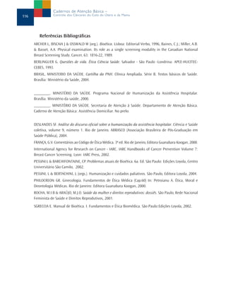 Cadernos de Atenção Básica –
116               Controle dos Cânceres do Colo do Útero e da Mama




         Referências Bibliográficas
      ARCHER L, BISCAIA J & OSSWALD W (org.). Bioética. Lisboa: Editorial Verbo, 1996, Baines, C.J.; Miller, A.B.
      & Basset, A.A. Physical examination. Its role as a single screening modality in the Canadian National
      Breast Screening Study. Cancer, 63: 1816-22, 1989.
      BERLINGUER G. Questões de vida. Ética Ciência Saúde. Salvador - São Paulo -Londrina: APCE-HUCITEC-
      CEBES, 1993.
      BRASIL, MINISTERIO DA SAÚDE. Cartilha da PNH. Clínica Ampliada. Série B. Textos básicos de Saúde.
      Brasília: Ministério da Saúde, 2004.


      ________. MINISTÉRIO DA SAÚDE. Programa Nacional de Humanização da Assistência Hospitalar.
      Brasília. Ministério da saúde, 2000.
      ________. MINISTÉRIO DA SAÚDE. Secretaria de Atenção à Saúde. Departamento de Atenção Básica.
      Caderno de Atenção Básica: Assistência Domiciliar. No prelo.


      DESLANDES SF. Análise do discurso oficial sobre a humanização da assistência hospitalar. Ciência e Saúde
      coletiva, volume 9, número 1. Rio de Janeiro. ABRASCO (Associação Brasileira de Pós-Graduação em
      Saúde Pública), 2004.
      FRANÇA, G.V. Comentários ao Código de Ética Médica. 3ª ed. Rio de Janeiro, Editora Guanabara Koogan, 2000.
      International Agency for Research on Cancer - IARC. IARC Handbooks of Cancer Prevention Volume 7:
      Breast Cancer Screening. Lyon: IARC Press, 2002.
      PESSINI L & BARCHIFONTAINE, CP. Problemas atuais de Bioética. 6a. Ed. São Paulo: Edições Loyola, Centro
      Universitário São Camilo, 2002.
      PESSINI, L & BERTACHINI, L (orgs.). Humanização e cuidados paliativos. São Paulo, Editora Loyola, 2004.
      PHILOCREON GR. Ginecologia. Fundamentos de Ética Médica (Cap.60) In: Petroianu A. Ética, Moral e
      Deontologia Médicas. Rio de Janeiro: Editora Guanabara Koogan, 2000.
      ROCHA, M.I.B & ARAÚJO, M.J.O. Saúde da mulher e direitos reprodutivos: dossiês. São Paulo, Rede Nacional
      Feminista de Saúde e Direitos Reprodutivos, 2001.
      SGRECCIA E. Manual de Bioética. I. Fundamentos e Ética Biomédica. São Paulo:Edições Loyola, 2002.
 