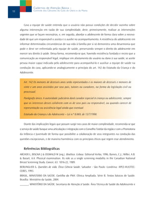 Cadernos de Atenção Básica –
11               Controle dos Cânceres do Colo do Útero e da Mama




        Caso a equipe de saúde entenda que o usuário não possui condições de decidir sozinho sobre
     alguma intervenção em razão de sua complexidade, deve, primeiramente, realizar as intervenções
     urgentes que se façam necessárias, e, em seguida, abordar o adolescente de forma clara sobre a necessi-
     dade de que um responsável o assista e o auxilie no acompanhamento. A resistência do adolescente em
     informar determinadas circunstâncias de sua vida à família por si só demonstra uma desarmonia que
     pode e deve ser enfrentada pela equipe de saúde, preservando sempre o direito do adolescente em
     exercer seu direito à saúde. Dessa forma, recomenda-se que, havendo resistência fundada e receio que a
     comunicação ao responsável legal, implique em afastamento do usuário ou dano à sua saúde, se aceite
     pessoa maior capaz indicada pelo adolescente para acompanhá-lo e auxiliar a equipe de saúde na
     condução do caso, aplicando-se analogicamente o princípio do art. 142 do Estatudo da Criança e do
     Adolescente.


        Art. 142 Os menores de dezesseis anos serão representados e os maiores de dezesseis e menores de
        vinte e um anos assistidos por seus pais, tutores ou curadores, na forma da legislação civil ou
        processual.

        Parágrafo único. A autoridade judiciária dará curador especial à criança ou adolescente, sempre
        que os interesses desses colidirem com os de seus pais ou responsável, ou quando carecer de
        representação ou assistência legal ainda que eventual.

        Estatudo da Criança e do Adolescente – Lei n.º 8.069, de 13/7/1990.


        Diante das implicações legais que possam surgir nos casos de maior complexidade, recomenda-se que
     o serviço de saúde busque uma articulação e integração com o Conselho Tutelar da região e com a Promotoria
     da Infância e Juventude de forma que possibilite a colaboração de seus integrantes na condução das
     questões excepcionais, e de maneira harmônica com os princípios éticos que regem esse atendimento.


        Referências Bibliográficas
     ARCHER L, BISCAIA J & OSSWALD W (org.). Bioética. Lisboa: Editorial Verbo, 1996, Baines, C.J.; Miller, A.B.
     & Basset, A.A. Physical examination. Its role as a single screening modality in the Canadian National
     Breast Screening Study. Cancer, 63: 1816-22, 1989.
     BERLINGUER G. Questões de vida. Ética Ciência Saúde. Salvador - São Paulo -Londrina: APCE-HUCITEC-
     CEBES, 1993.
     BRASIL, MINISTERIO DA SAÚDE. Cartilha da PNH. Clínica Ampliada. Série B. Textos básicos de Saúde.
     Brasília: Ministério da Saúde, 2004.
     ______, MINISTÉRIO DA SAÚDE. Secretaria de Atenção à Saúde. Área Técnica de Saúde do Adolescente e
 