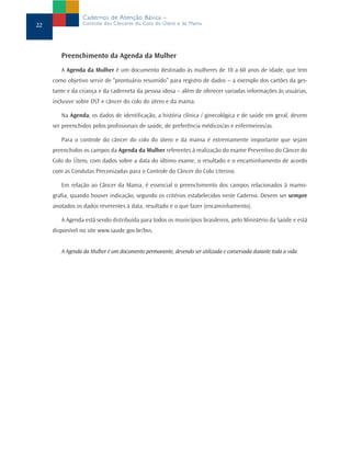 Cadernos de Atenção Básica –
22               Controle dos Cânceres do Colo do Útero e da Mama




        Preenchimento da Agenda da Mulher
        A Agenda da Mulher é um documento destinado às mulheres de 10 a 60 anos de idade, que tem
     como objetivo servir de “prontuário resumido” para registro de dados – a exemplo dos cartões da ges-
     tante e da criança e da caderneta da pessoa idosa – além de oferecer variadas informações às usuárias,
     inclusive sobre DST e câncer do colo do útero e da mama.

        Na Agenda, os dados de identificação, a história clínica / ginecológica e de saúde em geral, devem
     ser preenchidos pelos profissionais de saúde, de preferência médicos/as e enfermeiros/as.

        Para o controle do câncer do colo do útero e da mama é extremamente importante que sejam
     preenchidos os campos da Agenda da Mulher referentes à realização do exame Preventivo do Câncer do
     Colo do Útero, com dados sobre a data do último exame, o resultado e o encaminhamento de acordo
     com as Condutas Preconizadas para o Controle do Câncer do Colo Uterino.

        Em relação ao Câncer da Mama, é essencial o preenchimento dos campos relacionados à mamo-
     grafia, quando houver indicação, segundo os critérios estabelecidos neste Caderno. Devem ser sempre
     anotados os dados reverentes à data, resultado e o que fazer (encaminhamento).

        A Agenda está sendo distribuída para todos os municípios brasileiros, pelo Ministério da Saúde e está
     disponível no site www.saude.gov.br/bvs.


        A Agenda da Mulher é um documento permanente, devendo ser utilizada e conservada durante toda a vida.
 