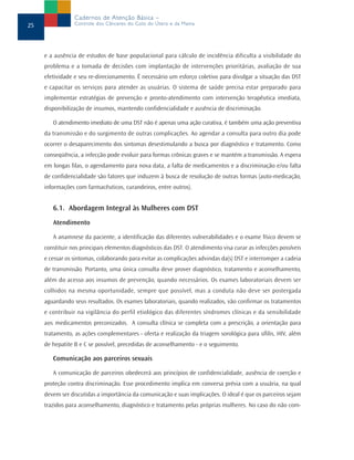 Cadernos de Atenção Básica –
25               Controle dos Cânceres do Colo do Útero e da Mama




     e a ausência de estudos de base populacional para cálculo de incidência dificulta a visibilidade do
     problema e a tomada de decisões com implantação de intervenções prioritárias, avaliação de sua
     efetividade e seu re-direcionamento. É necessário um esforço coletivo para divulgar a situação das DST
     e capacitar os serviços para atender as usuárias. O sistema de saúde precisa estar preparado para
     implementar estratégias de prevenção e pronto-atendimento com intervenção terapêutica imediata,
     disponibilização de insumos, mantendo confidencialidade e ausência de discriminação.

        O atendimento imediato de uma DST não é apenas uma ação curativa, é também uma ação preventiva
     da transmissão e do surgimento de outras complicações. Ao agendar a consulta para outro dia pode
     ocorrer o desaparecimento dos sintomas desestimulando a busca por diagnóstico e tratamento. Como
     conseqüência, a infecção pode evoluir para formas crônicas graves e se mantém a transmissão. A espera
     em longas filas, o agendamento para nova data, a falta de medicamentos e a discriminação e/ou falta
     de confidencialidade são fatores que induzem à busca de resolução de outras formas (auto-medicação,
     informações com farmacêuticos, curandeiros, entre outros).


        6.1. Abordagem Integral às Mulheres com DST
        Atendimento

        A anamnese da paciente, a identificação das diferentes vulnerabilidades e o exame físico devem se
     constituir nos principais elementos diagnósticos das DST. O atendimento visa curar as infecções possíveis
     e cessar os sintomas, colaborando para evitar as complicações advindas da(s) DST e interromper a cadeia
     de transmissão. Portanto, uma única consulta deve prover diagnóstico, tratamento e aconselhamento,
     além do acesso aos insumos de prevenção, quando necessários. Os exames laboratoriais devem ser
     colhidos na mesma oportunidade, sempre que possível, mas a conduta não deve ser postergada
     aguardando seus resultados. Os exames laboratoriais, quando realizados, vão confirmar os tratamentos
     e contribuir na vigilância do perfil etiológico das diferentes síndromes clínicas e da sensibilidade
     aos medicamentos preconizados. A consulta clínica se completa com a prescrição, a orientação para
     tratamento, as ações complementares - oferta e realização da triagem sorológica para sífilis, HIV, além
     de hepatite B e C se possível, precedidas de aconselhamento - e o seguimento.

        Comunicação aos parceiros sexuais

        A comunicação de parceiros obedecerá aos princípios de confidencialidade, ausência de coerção e
     proteção contra discriminação. Esse procedimento implica em conversa prévia com a usuária, na qual
     devem ser discutidas a importância da comunicação e suas implicações. O ideal é que os parceiros sejam
     trazidos para aconselhamento, diagnóstico e tratamento pelas próprias mulheres. No caso do não com-
 