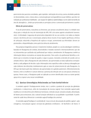 Cadernos de Atenção Básica –
26               Controle dos Cânceres do Colo do Útero e da Mama




     parecimento dos parceiros convidados, após repetidas solicitações do serviço, outras atividades poderão
     ser desenvolvidas, como: a busca ativa; a comunicação por correspondência ou por telefone, que deve ser
     realizada por profissionais habilitados - por equipe de vigilância epidemiológica ou de saúde da família da
     área de abrangência -, desde que preservados os princípios acima e comunicada previamente a usuária.

        Oferta de preservativos

        O uso de preservativos, masculinos ou femininos, por pessoas sexualmente ativas é o método mais
     eficaz para a redução do risco de transmissão do HPV, HIV e de outros agentes sexualmente transmis-
     síveis. A efetividade e segurança do preservativo dependem de seu uso correto e em todas as relações
     sexuais e da técnica de uso e conservação, próprias desse insumo. O uso regular aperfeiçoa a técnica
     de utilização, reduzindo a freqüência de ruptura e escape, aumentando sua efetividade. Devem ser
     promovidos e disponibilizados como parte da rotina de atendimento.

        Para propiciar diagnóstico precoce e tratamento imediato, propõe-se o uso da abordagem sindrômica
     baseada em fluxogramas de conduta, desenvolvidos e testados nacional e internacionalmente, que são
     os instrumentos que auxiliarão o(a) profissional que realiza o atendimento. Os fluxogramas contêm as
     informações básicas necessárias ao manejo das pacientes. Para usá-lo, o/a profissional identifica a sín-
     drome que se encontra no topo do quadro e segue os passos, tomando as decisões de acordo com os
     achados clínicos. Após o fluxograma de cada síndrome, são apresentadas as notas explicativas correspon-
     dentes a cada polígono de decisão e ação. Informações mais específicas sobre as doenças abrangidas por
     cada síndrome são oferecidas imediatamente após as notas de esclarecimento de cada fluxograma. As
     DST que não fazem parte das síndromes são apresentadas em capítulos posteriores. Diferentemente dos
     homens, entre as mulheres é comum observar a presença da infecção sem ou com poucos sintomas ou
     queixas. Nesses casos, o fluxograma pode ser aplicado ao serem identificados sinais ao exame genital,
     apesar de se esperar uma menor sensibilidade.


        6.2. Queixas Ginecológicas Relacionadas ao Trato Genital Inferior
        A cavidade vaginal é fisiologicamente úmida, isto é, contém o produto de secreção das glândulas
     vestibulares e endocervicais, além da transudação da mucosa vaginal. Esse conteúdo vaginal pode
     modificar-se em decorrência de influências hormonais, estímulo sexual, vestuário utizado, alimentação,
     de fatores psico-emocionais, daí a natural variação individual na sua qualidade e quantidade. O profis-
     sional de saúde deve diferenciar o conteúdo vaginal fisiológico do anormal.

        O conteúdo vaginal fisiológico é constituído de: muco cervical, descamação do epitélio vaginal - ação
     estrogênica; transudação vaginal; secreção das glândulas vestibulares - de Bartholin e de Skene. À
 