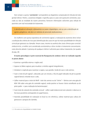 Cadernos de Atenção Básica –
33                   Controle dos Cânceres do Colo do Útero e da Mama




         Nem sempre a queixa “corrimento” corresponderá ao diagnóstico comprovado de infecção do trato
     genital inferior. Porém, a anamnese dirigida e específica para os casos com queixa de corrimento, asso-
     ciada ou não ao resultado do exame preventivo, fornecem informações suficientes para seleção de
     pacientes com real necessidade de tratamento.


         A identificação de alterações inflamatórias no exame citopatológico, com ou sem a identificação de
         agentes patogênicos, não deve ser sinônimo de prescrição medicamentosa.


         Em mulheres com queixa espontânea de corrimento vaginal, a realização da anamnese deve incluir
     a avaliação dos critérios de risco para identificação dos casos em que há maior possibilidade de infecção
     cervical por gonococo ou clamydia. Nesses casos, mesmo na ausência dos sinais clínicos para cervicite/
     endocervicite, a mulher será considerada assintomática e deve receber o tratamento concomitante,
     como descrito adiante. A presença de qualquer critério é suficiente para indicar tratamento, (ver quadro
     da pag. 28)

         O exame ginecológico é parte essencial do fluxograma de conduta e deve ser realizado segundo
     os passos abaixo:

      • Examinar a genitália externa e região anal;

      • Separar os lábios vaginais para visualizar o intróito vaginal integralmente;

      • Introduzir o espéculo para examinar a vagina, suas paredes, fundo de saco e colo uterino;

      • Fazer o teste de pH vaginal1, colocando, por um minuto, a fita de papel indicador do pH na parede
         vaginal lateral, evitando tocar o colo;

      • Colher material para o teste de Whiff - teste das aminas ou do “cheiro” = lâmina com uma gota de
         KOH 10% sobre uma gota de conteúdo vaginal, sendo positivo se houver cheiro semelhante ao de
         peixe podre - e para realização da bacterioscopia2;

      • Fazer teste do cotonete do conteúdo cervical3 - colher swab endocervical com cotonete e observar se
         há muco purulento contrapondo em papel branco;

      • Havendo possibilidade de realização no local ou em referência, coletar material para cultura de
         gonococos e pesquisa de clamídia.




     1, 2, 3 De acordo com a disponibilidade na Unidade de Saúde
 