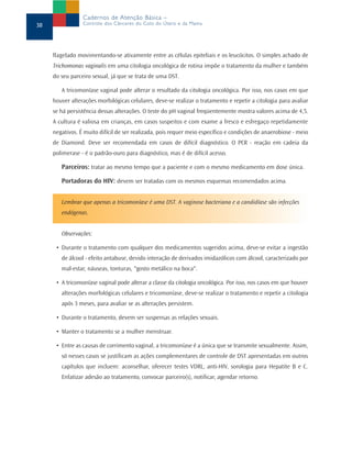 Cadernos de Atenção Básica –
38               Controle dos Cânceres do Colo do Útero e da Mama




     flagelado movimentando-se ativamente entre as células epiteliais e os leucócitos. O simples achado de
     Trichomonas vaginalis em uma citologia oncológica de rotina impõe o tratamento da mulher e também
     do seu parceiro sexual, já que se trata de uma DST.

        A tricomoníase vaginal pode alterar o resultado da citologia oncológica. Por isso, nos casos em que
     houver alterações morfológicas celulares, deve-se realizar o tratamento e repetir a citologia para avaliar
     se há persistência dessas alterações. O teste do pH vaginal freqüentemente mostra valores acima de 4,5.
     A cultura é valiosa em crianças, em casos suspeitos e com exame a fresco e esfregaço repetidamente
     negativos. É muito difícil de ser realizada, pois requer meio específico e condições de anaerobiose - meio
     de Diamond. Deve ser recomendada em casos de difícil diagnóstico. O PCR - reação em cadeia da
     polimerase - é o padrão-ouro para diagnóstico, mas é de difícil acesso.

        Parceiros: tratar ao mesmo tempo que a paciente e com o mesmo medicamento em dose única.

        Portadoras do HIV: devem ser tratadas com os mesmos esquemas recomendados acima.


        Lembrar que apenas a tricomoníase é uma DST. A vaginose bacteriana e a candidíase são infecções
        endógenas.


        Observações:

      • Durante o tratamento com qualquer dos medicamentos sugeridos acima, deve-se evitar a ingestão
        de álcool - efeito antabuse, devido interação de derivados imidazólicos com álcool, caracterizado por
        mal-estar, náuseas, tonturas, "gosto metálico na boca".

      • A tricomoníase vaginal pode alterar a classe da citologia oncológica. Por isso, nos casos em que houver
        alterações morfológicas celulares e tricomoníase, deve-se realizar o tratamento e repetir a citologia
        após 3 meses, para avaliar se as alterações persistem.

      • Durante o tratamento, devem ser suspensas as relações sexuais.

      • Manter o tratamento se a mulher menstruar.

      • Entre as causas de corrimento vaginal, a tricomoníase é a única que se transmite sexualmente. Assim,
        só nesses casos se justificam as ações complementares de controle de DST apresentadas em outros
        capítulos que incluem: aconselhar, oferecer testes VDRL, anti-HIV, sorologia para Hepatite B e C.
        Enfatizar adesão ao tratamento, convocar parceiro(s), notificar, agendar retorno.
 