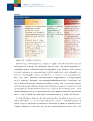 Cadernos de Atenção Básica –
40                Controle dos Cânceres do Colo do Útero e da Mama




     conclusão
     OPÇÕES DE TRATAMENTO
                                                                                        Outras opções (gestantes
                                    1ª opção                         2ª opção             após o 1º trimestre e
                                                                                        durante a amamentação)
     Candidíase        Miconazol, creme a 2%, via vaginal,   Fluconazol- 150 mg VO em   Miconazol, creme a 2%, via
                       umaaplicação à noite ao               dose única ou              vaginal, uma aplicação à
                       deitar-se, por 7 dias;ou              Itraconazol 200mg VO       noite ao deitar-se, por 7
                       Clotrimazol, creme vaginal a 1%,      12/12 hs em 1 dia ou       dias;ou
                       uma aplicação via vaginal, à noite    Cetoconazol 400mg VO/dia   Clotrimazol, creme vaginal
                       ao deitar-se, durante 6 a 12 dias;    por 5 dias                 a 1%, uma aplicação via
                       ou                                                               vaginal, à noite ao deitar-se,
                       Clotrimazol, óvulos de 100 mg,                                   durante 6 a 12 dias; ou
                       uma aplicação via vaginal, à noite                               Clotrimazol, óvulos de 100
                       ao deitar-se, por 7 dias; ou                                     mg, uma aplicação via
                       Tioconazol creme a 6,5%, ou óvulos                               vaginal, à noite ao deitar-
                       de 300mg, uma aplicação                                          se, por 7 dias; ou
                       única, via vaginal ao deitar-se; ou                              Nistatina 100.000 UI, uma
                       Nistatina 100.000 UI, uma apli-                                  aplicação, via vaginal, à
                       cação, via vaginal, à noite ao                                   noite ao deitar-se, por 14 dias
                       deitar-se, por 14 dias.

        Endocervicite - Abordagem Sindrômica:

        Endocervicite é a inflamação da mucosa endocervical – epitélio colunar do colo uterino. Estudos têm
     demonstrado que a etiologia das endocervicites está relacionada com Neisseria gonorrhoeae e a
     Chlamydia trachomatis. Embora a infecção seja assintomática em 70-80% dos casos, a mulher portadora
     de cervicite poderá vir a ter sérias complicações se não for tratada. Uma cervicite prolongada, sem o
     tratamento adequado, pode-se estender ao endométrio e às trompas, causando Doença Inflamatória
     Pélvica – DIP -, sendo a esterilidade, a gravidez ectópica e a dor pélvica crônica, as principais seqüelas.
     Por isso, é importante, como rotina, a verificação da presença de fatores de risco – escore de risco –, por
     meio da realização da anamnese e do exame ginecológico atento em todas as mulheres que procuram
     assistência médica ou ginecológica por qualquer motivo. Alguns sintomas genitais leves, como corrimento
     vaginal, dispareunia - dor/desconforto na relação sexual - ou disúria - dor/dificuldade ao urinar -, podem
     ocorrer na presença de cervicite mucopurulenta. O colo do utero pode ficar edemaciado, sangrando facil-
     mente ao toque da espátula. Pode ser verificada a presença de mucopus no orifício externo do colo.

        O método ideal para o diagnóstico da endocervicite gonocócica é a cultura do gonococo em meio
     seletivo - Thayer-Martin -, a partir de amostras endocervicais, visto que, na mulher diferentemente do
     homem, a coloração pelo método de Gram tem uma sensibilidade de apenas 30%, não sendo indicada.
     O PCR para diagnóstico da endocervicite por gonococo é considerada juntamente com a cultura como
 