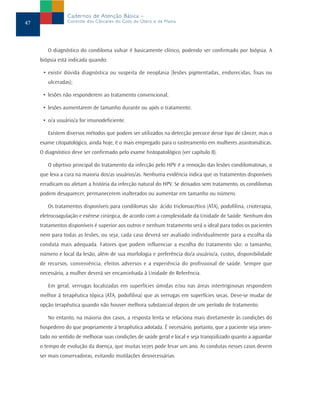 Cadernos de Atenção Básica –
47               Controle dos Cânceres do Colo do Útero e da Mama




        O diagnóstico do condiloma vulvar é basicamente clínico, podendo ser confirmado por biópsia. A
     biópsia está indicada quando:

      • existir dúvida diagnóstica ou suspeita de neoplasia (lesões pigmentadas, endurecidas, fixas ou
        ulceradas);

      • lesões não responderem ao tratamento convencional;

      • lesões aumentarem de tamanho durante ou após o tratamento;

      • o/a usuário/a for imunodeficiente.

        Existem diversos métodos que podem ser utilizados na detecção precoce desse tipo de câncer, mas o
     exame citopatológico, ainda hoje, é o mais empregado para o rastreamento em mulheres assintomáticas.
     O diagnóstico deve ser confirmado pelo exame histopatológico (ver capítulo 8).

        O objetivo principal do tratamento da infecção pelo HPV é a remoção das lesões condilomatosas, o
     que leva a cura na maioria dos/as usuários/as. Nenhuma evidência indica que os tratamentos disponíveis
     erradicam ou afetam a história da infecção natural do HPV. Se deixados sem tratamento, os condilomas
     podem desaparecer, permanecerem inalterados ou aumentar em tamanho ou número.

        Os tratamentos disponíveis para condilomas são: ácido tricloroacético (ATA), podofilina, crioterapia,
     eletrocoagulação e exérese cirúrgica, de acordo com a complexidade da Unidade de Saúde. Nenhum dos
     tratamentos disponíveis é superior aos outros e nenhum tratamento será o ideal para todos os pacientes
     nem para todas as lesões, ou seja, cada caso deverá ser avaliado individualmente para a escolha da
     conduta mais adequada. Fatores que podem influenciar a escolha do tratamento são: o tamanho,
     número e local da lesão, além de sua morfologia e preferência do/a usuário/a, custos, disponibilidade
     de recursos, conveniência, efeitos adversos e a experiência do profissional de saúde. Sempre que
     necessário, a mulher deverá ser encaminhada à Unidade de Referência.

        Em geral, verrugas localizadas em superfícies úmidas e/ou nas áreas intertriginosas respondem
     melhor à terapêutica tópica (ATA, podofilina) que as verrugas em superfícies secas. Deve-se mudar de
     opção terapêutica quando não houver melhora substancial depois de um período de tratamento.

        No entanto, na maioria dos casos, a resposta lenta se relaciona mais diretamente às condições do
     hospedeiro do que propriamente à terapêutica adotada. É necessário, portanto, que a paciente seja orien-
     tado no sentido de melhorar suas condições de saúde geral e local e seja tranqüilizado quanto a aguardar
     o tempo de evolução da doença, que muitas vezes pode levar um ano. As condutas nesses casos devem
     ser mais conservadoras, evitando mutilações desnecessárias.
 