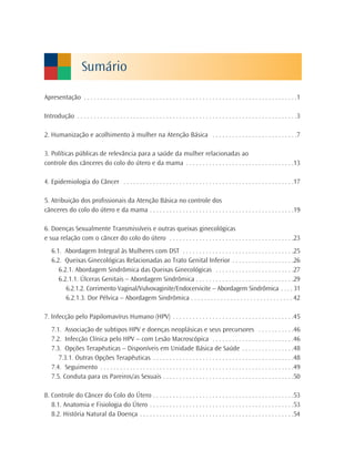 Sumário

Apresentação . . . . . . . . . . . . . . . . . . . . . . . . . . . . . . . . . . . . . . . . . . . . . . . . . . . . . . . . . . . . . . . . .1

Introdução . . . . . . . . . . . . . . . . . . . . . . . . . . . . . . . . . . . . . . . . . . . . . . . . . . . . . . . . . . . . . . . . . . .3

2. Humanização e acolhimento à mulher na Atenção Básica . . . . . . . . . . . . . . . . . . . . . . . . . .7

3. Políticas públicas de relevância para a saúde da mulher relacionadas ao
controle dos cânceres do colo do útero e da mama . . . . . . . . . . . . . . . . . . . . . . . . . . . . . . . . .13

4. Epidemiologia do Câncer . . . . . . . . . . . . . . . . . . . . . . . . . . . . . . . . . . . . . . . . . . . . . . . . . . . .17

5. Atribuição dos profissionais da Atenção Básica no controle dos
cânceres do colo do útero e da mama . . . . . . . . . . . . . . . . . . . . . . . . . . . . . . . . . . . . . . . . . . . .19

6. Doenças Sexualmente Transmissíveis e outras queixas ginecológicas
e sua relação com o câncer do colo do útero . . . . . . . . . . . . . . . . . . . . . . . . . . . . . . . . . . . . . .23
    6.1. Abordagem Integral às Mulheres com DST . . . . . . . . . . . . . . . . . . . . . . . . . . . . . . . . . .25
    6.2. Queixas Ginecológicas Relacionadas ao Trato Genital Inferior . . . . . . . . . . . . . . . . . . .26
       6.2.1. Abordagem Sindrômica das Queixas Ginecológicas . . . . . . . . . . . . . . . . . . . . . . . .27
       6.2.1.1. Úlceras Genitais – Abordagem Sindrômica . . . . . . . . . . . . . . . . . . . . . . . . . . . . . .29
          6.2.1.2. Corrimento Vaginal/Vulvovaginite/Endocervicite – Abordagem Sindrômica . . . . 31
          6.2.1.3. Dor Pélvica – Abordagem Sindrômica . . . . . . . . . . . . . . . . . . . . . . . . . . . . . . . 42

7. Infecção pelo Papilomavírus Humano (HPV) . . . . . . . . . . . . . . . . . . . . . . . . . . . . . . . . . . . . .45
    7.1. Associação de subtipos HPV e doenças neoplásicas e seus precursores . . . . . . . . . . .46
    7.2. Infecção Clínica pelo HPV – com Lesão Macroscópica . . . . . . . . . . . . . . . . . . . . . . . . .46
    7.3. Opções Terapêuticas – Disponíveis em Unidade Básica de Saúde . . . . . . . . . . . . . . . .48
       7.3.1. Outras Opções Terapêuticas . . . . . . . . . . . . . . . . . . . . . . . . . . . . . . . . . . . . . . . . . . .48
    7.4. Seguimento . . . . . . . . . . . . . . . . . . . . . . . . . . . . . . . . . . . . . . . . . . . . . . . . . . . . . . . . . . .49
    7.5. Conduta para os Pareiros/as Sexuais . . . . . . . . . . . . . . . . . . . . . . . . . . . . . . . . . . . . . . . .50

8. Controle do Câncer do Colo do Útero . . . . . . . . . . . . . . . . . . . . . . . . . . . . . . . . . . . . . . . . . . .53
   8.1. Anatomia e Fisiologia do Útero . . . . . . . . . . . . . . . . . . . . . . . . . . . . . . . . . . . . . . . . . . . .53
   8.2. História Natural da Doença . . . . . . . . . . . . . . . . . . . . . . . . . . . . . . . . . . . . . . . . . . . . . . .54
 