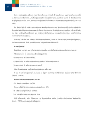 Cadernos de Atenção Básica –
57                Controle dos Cânceres do Colo do Útero e da Mama




         Com a participação cada vez maior da mulher no mercado de trabalho seu papel social também foi
     se alterando rapidamente. A mulher passou a ter mais poder, tanto aquisitivo, quanto de decisão, dentro
     da própria sociedade, onde já exercia um papel fundamental de modelo de comportamento para seus
     filhos.

         Em decorrência de todas essas mudanças, a mulher tornou-se um dos alvos prediletos da publicidade
     da indústria do tabaco, que passou a divulgar o cigarro como símbolo de emancipação e independência.
     Isso fez e continua fazendo com que o número de fumantes, principalmente entre o sexo feminino,
     aumente na América Latina.

         A mulher fumante tem um risco maior de infertilidade, câncer de colo de útero, menopausa precoce,
     em média dois anos antes, dismenorréia e irregularidades menstruais.

         O que acontece?

         Estatísticas revelam que os fumantes comparados aos não fumantes apresentam um risco de:

      • 10 vezes maior de adoecer de câncer de pulmão;

      • 5 vezes maior de sofrer infarto;

      • 5 vezes maior de sofrer de bronquite crônica e enfisema pulmonar;

      • 2 vezes maior de sofrer derrame cerebral.

         Além desses riscos as mulheres fumantes devem saber que:

         O uso de anticoncepcionais associado ao cigarro aumenta em 10 vezes o risco de sofrer derrame
     cerebral e infarto.

         Grávidas fumantes aumentam o risco de:

      • Ter aborto espontâneo em 70%;

      • Perder o bebê próximo ou depois ao parto em 30%;

      • O bebê nascer prematuro em 40%;

      • Ter um bebê com baixo peso em 200%.

         Mais informações sobre Tabagismo está disponível na página eletrônica do Instituto Nacional de
     Câncer - INCA (www.inca.gov.br/tabagismo).
 