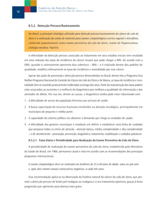 Cadernos de Atenção Básica –
58               Controle dos Cânceres do Colo do Útero e da Mama




        8.5.2. Detecção Precoce/Rastreamento

        No Brasil, a principal estratégia utilizada para detecção precoce/rastreamento do câncer do colo do
        útero é a realização da coleta de material para exames citopatológicos cervico-vaginal e microflora,
        conhecido popularmente como exame preventivo do colo do útero; exame de Papanicolaou;
        citologia oncótica; PapTest.

        A efetividade da detecção precoce associado ao tratamento em seus estádios iniciais tem resultado
     em uma redução das taxas de incidência de câncer invasor que pode chegar a 90%. De acordo com a
     OMS, quando o rastreamento apresenta boa cobertura – 80% – e é realizado dentro dos padrões de
     qualidade, modifica efetivamente as taxas de incidência e mortalidade por esse câncer.

        Apesar das ações de prevenção e detecção precoce desenvolvidas no Brasil, dentre elas o Programa Viva
     Mulher-Programa Nacional de Controle do Câncer do Colo do Útero e de Mama, as taxas de incidência e mor-
     talidade têm-se mantido praticamente inalteradas ao longo dos anos. Parte da manutenção das taxas podem
     estar associadas ao aumento e a melhoria do diagnóstico que melhora a qualidade da informação e dos
     atestados de óbitos. Por sua vez, dentre as causas, o diagnóstico tardio pode estar relacionado com:

     1. A dificuldade de acesso da população feminina aos serviços de saúde;

     2. A baixa capacitação de recursos humanos envolvidos na atenção oncológica, principalmente em
        municípios de pequeno e médio porte;

     3. A capacidade do sistema público em absorver a demanda que chega as unidades de saúde;

     4. A dificuldade dos gestores municipais e estaduais em definir e estabelecer uma linha de cuidados
        que perpasse todos os níveis de atenção - atenção básica, média complexidade e alta complexidade
        – e de atendimento - promoção, prevenção, diagnóstico, tratamento, reabilitação e cuidados paliativos.

        8.5.2.1. Faixa Etária e Periodicidade para Realização do Exame Preventivo do Colo do Útero

        A periodicidade de realização do exame preventivo do colo do útero, estabelecida pelo Ministério
     da Saúde do Brasil, em 1988, permanece atual e está em acordo com as recomendações dos principais
     programas internacionais.

        O exame citopatológico deve ser realizado em mulheres de 25 a 60 anos de idade, uma vez por ano
        e, após dois exames anuais consecutivos negativos, a cada três anos.

        Essa recomendação apóia-se na observação da história natural do câncer do colo do útero, que per-
     mite a detecção precoce de lesões pré-malignas ou malignas e o seu tratamento oportuno, graças à lenta
     progressão que apresenta para doença mais grave.
 