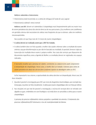 Cadernos de Atenção Básica –
61               Controle dos Cânceres do Colo do Útero e da Mama




        Mulheres submetidas a histerectomia:

      • Histerectomia total recomenda–se a coleta de esfregaço de fundo de saco vaginal.

      • Histerectomia subtotal: rotina normal

        Mulheres com DST: devem ser submetidas à citopatologia mais freqüentemente pelo seu maior risco
     de serem portadoras do câncer do colo do útero ou de seus precursores. Já as mulheres com condilomas
     em genitália externa não necessitam de coletas mais freqüentes do que as demais, salvo em mulheres
     imunossuprimidas.

        Nas ocasiões em que haja mais de 12 meses do exame citopatológico:

      • A coleta deverá ser realizada assim que a DST for tratada;

      • A coleta também deve ser feita quando a mulher não souber informar sobre o resultado do exame
        anterior, seja por desinformação ou por não ter buscado seu resultado. Se possível, fornecer cópia ou
        transcrição do resultado desse exame à própria mulher. Nos casos dos serviços que dispuserem de
        documentos específicos como a Agenda da Mulher, os resultados devem ser registrados nos espaços
        indicados.


        É necessário ressaltar que a presença de colpites, corrimentos ou colpocervicites pode comprometer
        a interpretação da citopatologia. Nesses casos, a mulher deve ser tratada e retornar para coleta do
        exame preventivo do câncer do colo do útero (conforme exposto na abordagem sobres as DST).


        Se for improvável o seu retorno, a oportunidade da coleta não deve ser desperdiçada. Nesse caso, há
     duas situações:

     1. Quando é possível a investigação para DST, por meio do diagnóstico bacteriológico, por exemplo bac-
        terioscopia, essa deve ser feita inicialmente. A coleta para exame citopatológico deve ser feita por último.

     2. Nas situações em que não for possível a investigação, o excesso de secreção deve ser retirado com
        algodão ou gaze, embebidos em soro fisiológico e só então deve ser procedida a coleta para o exame
        citopatológico.

        A presença do processo inflamatório intenso prejudica a qualidade da amostra. O tratamento dos
        processos inflamatórios/DST diminuem o risco de insatisfatoriedade da lâmina.
 
