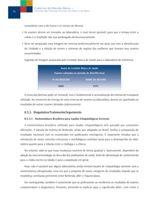 Cadernos de Atenção Básica –
71               Controle dos Cânceres do Colo do Útero e da Mama




        coincidente com a do frasco e as iniciais da lâmina;

      • Os exames devem ser enviados ao laboratório, o mais breve possível, para que o tempo entre a
        coleta e o resultado não seja prolongado desnecessariamente;

      • Deve ser preparada uma listagem de remessa preferencialmente em duas vias com a identificação
        da Unidade e a relação de nomes e números de registro das mulheres que tiveram seus exames
        encaminhados.

        Sugestão de listagem preparada pela Unidade Básica de Saúde para o laboratório de referência

                                         Nome da Unidade Básica de Saúde
                                    Exames coletados no período de (Dia/Mês/Ano)

                                  Nº DO REGISTRO                NOME DA MULHER

                                       XXXX                          YYYY


        O envio das lâminas pode ser semanal, mas é fundamental a racionalização do sistema de transporte
     utilizado. No momento da entrega de uma remessa de exames no laboratório, devem ser apanhados os
     resultados de outros exames deixados anteriormente.

        8.5.3. Diagnóstico/Tratamento/Seguimento

        8.5.3.1. Nomenclatura Brasileira para Laudos Citopatológicos Cervicais

        A nomenclatura brasileira utilizada para laudos citopatológicos tem passado por constantes
     alterações. A adoção do Sistema de Bethesda, ainda que adaptado ao Brasil, facilita a comparação de
     resultados nacionais com os encontrados em publicações estrangeiras. É importante ressaltar que a
     introdução de novos conceitos estruturais e morfológicos contribui tanto para o desempenho do labo-
     ratório quanto para a relação entre a citologia e a clínica.

        No entanto, sabe-se que essas mudanças ocorrem de forma gradual e, basicamente, dependem da
     adoção da nova terminologia no dia-a-dia dos profissionais de saúde, fonte de alimentação de conhecimento
     para a mídia escrita ou falada e para a população em geral.

        Hoje, não é razoável que alguns laboratórios ainda emitam laudos de citopatologia somente com a
     nomenclatura ultrapassada, uma vez que a proposta de novas categorias de resultados impede que se
     estabeleça correlação pertinente entre Bethesda 2001 e Papanicolaou.

        Em contrapartida, também é conveniente que os profissionais ao receberem os resultados de exames
     compreendam o diagnóstico. Portanto, pretende-se explicar aqui o significado deles, com vistas a
 