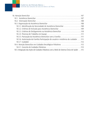 Cadernos de Atenção Básica –
                Controle dos Cânceres do Colo do Útero e da Mama




10. Atenção Domiciliar . . . . . . . . . . . . . . . . . . . . . . . . . . . . . . . . . . . . . . . . . . . . . . . . . . . . . . .107
  10.1. Assistência Domiciliar . . . . . . . . . . . . . . . . . . . . . . . . . . . . . . . . . . . . . . . . . . . . . . . . .107
  10.2. Internação Domiciliar . . . . . . . . . . . . . . . . . . . . . . . . . . . . . . . . . . . . . . . . . . . . . . . . .108
  10.3. Organização da Assistência Domiciliar . . . . . . . . . . . . . . . . . . . . . . . . . . . . . . . . . . . .108
     10.3.1. Identificação da Necessidade de Assistência Domiciliar . . . . . . . . . . . . . . . . . . .108
     10.3.2. Critérios de Inclusão para Assistência Domiciliar . . . . . . . . . . . . . . . . . . . . . . . .109
     10.3.3. Critérios de Desligamento na Assistência Domiciliar . . . . . . . . . . . . . . . . . . . . .110
     10.3.4. Processo de Trabalho em Equipe . . . . . . . . . . . . . . . . . . . . . . . . . . . . . . . . . . . . .111
     10.3.5. Pactuação da Assistência Domiciliar com a Família . . . . . . . . . . . . . . . . . . . . . .111
     10.3.6. Autorização da Família Participação do usuário e existência do cuidador . . . .111
     10.3.7. Cuidador . . . . . . . . . . . . . . . . . . . . . . . . . . . . . . . . . . . . . . . . . . . . . . . . . . . . . . . .112
  10.4. Atenção Domiciliar em Cuidados Oncológicos Paliativos . . . . . . . . . . . . . . . . . . . . .112
     10.4.1. Conceito de Cuidados Paliativos . . . . . . . . . . . . . . . . . . . . . . . . . . . . . . . . . . . . .114
  10.5. Integração das Ações de Cuidados Paliativos com a Rede do Sistema Único de Saúde . . .115
 