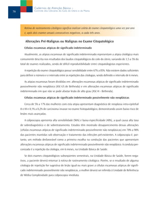 Cadernos de Atenção Básica –
79                Controle dos Cânceres do Colo do Útero e da Mama




        Rotina de rastreamento citológico significa realizar coleta de exame citopatológico uma vez por ano
        e, após dois exames anuais consecutivos negativos, a cada três anos.


         Alterações Pré-Malignas ou Malignas no Exame Citopatológico
        Células escamosas atípicas de significado indeterminado

        Atualmente, as atipias escamosas de significado indeterminado representam a atipia citológica mais
     comumente descrita nos resultados dos laudos citopatológicos do colo do útero, variando de 3,5 a 5% do
     total de exames realizados, sendo de difícil reprodutibilidade entre citopatologistas experientes.

        A repetição do exame citopatológico possui sensibilidade entre 67% a 85%. Não existem dados suficientes
     para definir o número e o intervalo entre as repetições das citologias, sendo definido o intervalo de 6 meses.

        As atipias escamosas foram divididas em: alterações escamosas atípicas de significado indeterminado
     possivelmente não neoplásico (ASC-US de Bethesda) e em alterações escamosas atípicas de significado
     indeterminado em que não se pode afastar lesão de alto grau (ASC-H - Bethesda).

        Células escamosas atípicas de significado indeterminado possivelmente não neoplásicas

        Cerca de 5% a 17% das mulheres com esta atipia apresentam diagnóstico de neoplasia intra-epitelial
     II e III e 0,1% a 0,2% de carcinoma invasor no exame histopatológico, demonstrando assim baixo risco de
     lesões mais avançadas.

        A colposcopia apresenta alta sensibilidade (96%) e baixa especificidade (48%), a qual causa alta taxa
     de sobrediagnóstico e de sobretratamento. Estudos têm mostrado desaparecimento dessas alterações
     (células escamosas atípicas de significado indeterminado possivelmente não neoplásicas) em 70% a 90%
     das pacientes mantidas sob observação e tratamento das infecções pré-existentes. A colposcopia é, por-
     tanto, um método desfavorável como a primeira escolha na condução das pacientes que apresentam
     alterações escamosas atípicas de significado indeterminado possivelmente não neoplásico. A conduta pre-
     conizada é a repetição da citologia, em 6 meses, na Unidade Básica de Saúde.

        Se dois exames citopatológicos subseqüentes semestrais, na Unidade Básica de Saúde, forem nega-
     tivos, a paciente deverá retornar à rotina de rastreamento citológico. Porém, se o resultado de alguma
     citologia de repetição for sugestiva de lesão igual ou mais grave a células escamosas atípicas de signifi-
     cado indeterminado possivelmente não neoplásicas, a mulher deverá ser referida à Unidade de Referência
     de Média Complexidade para colposcopia imediata.
 
