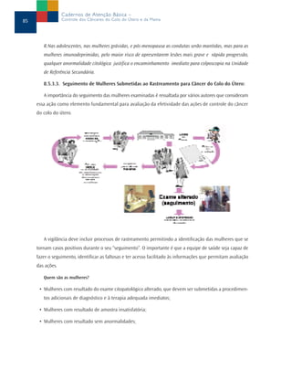Cadernos de Atenção Básica –
85                Controle dos Cânceres do Colo do Útero e da Mama




        R.Nas adolescentes, nas mulheres grávidas, e pós-menopausa as condutas serão mantidas, mas para as
        mulheres imunodeprimidas, pelo maior risco de apresentarem lesões mais grave e rápida progressão,
        qualquer anormalidade citológica justifica o encaminhamento imediato para colposcopia na Unidade
        de Referência Secundária.

        8.5.3.3. Seguimento de Mulheres Submetidas ao Rastreamento para Câncer do Colo do Útero:

        A importância do seguimento das mulheres examinadas é ressaltada por vários autores que consideram
     essa ação como elemento fundamental para avaliação da efetividade das ações de controle do câncer
     do colo do útero.




        A vigilância deve incluir processos de rastreamento permitindo a identificação das mulheres que se
     tornam casos positivos durante o seu “seguimento”. O importante é que a equipe de saúde seja capaz de
     fazer o seguimento, identificar as faltosas e ter acesso facilitado às informações que permitam avaliação
     das ações.

        Quem são as mulheres?

      • Mulheres com resultado do exame citopatológico alterado, que devem ser submetidas a procedimen-
        tos adicionais de diagnóstico e à terapia adequada imediatos;

      • Mulheres com resultado de amostra insatisfatória;

      • Mulheres com resultado sem anormalidades;
 