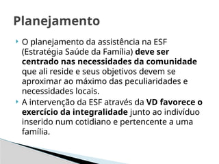 O planejamento da assistência na ESF
(Estratégia Saúde da Família) deve ser
centrado nas necessidades da comunidade
que ali reside e seus objetivos devem se
aproximar ao máximo das peculiaridades e
necessidades locais.
 A intervenção da ESF através da VD favorece o
exercício da integralidade junto ao indivíduo
inserido num cotidiano e pertencente a uma
família.
Planejamento
 
