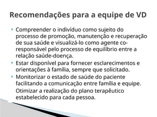 Compreender o indivíduo como sujeito do
processo de promoção, manutenção e recuperação
de sua saúde e visualizá-lo como agente co-
responsável pelo processo de equilíbrio entre a
relação saúde-doença.
 Estar disponível para fornecer esclarecimentos e
orientações à família, sempre que solicitado.
 Monitorizar o estado de saúde do paciente
facilitando a comunicação entre família e equipe.
Otimizar a realização do plano terapêutico
estabelecido para cada pessoa.
Recomendações para a equipe de VD
 