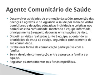  Desenvolver atividades de promoção da saúde, prevenção das
doenças e agravos, e de vigilância à saúde por meio de visitas
domiciliares e de ações educativas individuais e coletivas nos
domicílios e na comunidade, mantendo a equipe informada,
principalmente à respeito daquelas em situações de risco.
 Discutir as visitas realizadas junto à equipe, apontando as
prioridades de visita da equipe, segundo o conhecimento da
sua comunidade.
 Estabelecer forma de comunicação participativa com a
família;
 Servir de elo de comunicação entre a pessoa, a família e a
equipe.
 Registrar os atendimentos nas fichas específicas.
Agente Comunitário de Saúde
 