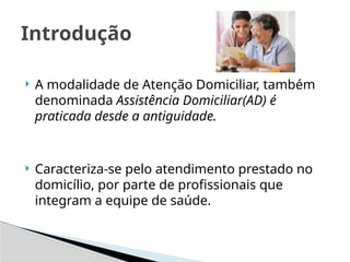  A modalidade de Atenção Domiciliar, também
denominada Assistência Domiciliar(AD) é
praticada desde a antiguidade.
 Caracteriza-se pelo atendimento prestado no
domicílio, por parte de profissionais que
integram a equipe de saúde.
Introdução
 