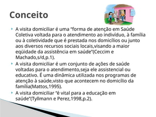  A visita domiciliar é uma “forma de atenção em Saúde
Coletiva voltada para o atendimento ao indivíduo, à família
ou à coletividade que é prestada nos domicílios ou junto
aos diversos recursos sociais locais,visando a maior
eqüidade da assistência em saúde”(Ceccim e
Machado,s/d,p.1).
 A visita domiciliar é um conjunto de ações de saúde
voltadas para o atendimento,seja ele assistencial ou
educativo. É uma dinâmica utilizada nos programas de
atenção à saúde,visto que acontecem no domicílio da
família(Mattos,1995).
 A visita domiciliar “é vital para a educação em
saúde”(Tyllmann e Perez,1998,p.2).
Conceito
 