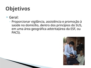  Geral:
◦ Proporcionar vigilância, assistência e promoção à
saúde no domicílio, dentro dos princípios do SUS,
em uma área geográfica adstrita(área da ESF, ou
PACS).
Objetivos
 