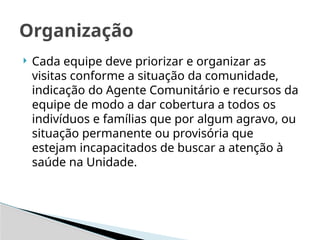  Cada equipe deve priorizar e organizar as
visitas conforme a situação da comunidade,
indicação do Agente Comunitário e recursos da
equipe de modo a dar cobertura a todos os
indivíduos e famílias que por algum agravo, ou
situação permanente ou provisória que
estejam incapacitados de buscar a atenção à
saúde na Unidade.
Organização
 