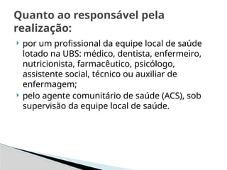  por um profissional da equipe local de saúde
lotado na UBS: médico, dentista, enfermeiro,
nutricionista, farmacêutico, psicólogo,
assistente social, técnico ou auxiliar de
enfermagem;
 pelo agente comunitário de saúde (ACS), sob
supervisão da equipe local de saúde.
Quanto ao responsável pela
realização:
 