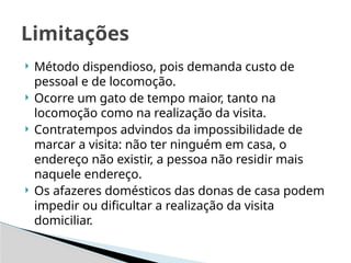  Método dispendioso, pois demanda custo de
pessoal e de locomoção.
 Ocorre um gato de tempo maior, tanto na
locomoção como na realização da visita.
 Contratempos advindos da impossibilidade de
marcar a visita: não ter ninguém em casa, o
endereço não existir, a pessoa não residir mais
naquele endereço.
 Os afazeres domésticos das donas de casa podem
impedir ou dificultar a realização da visita
domiciliar.
Limitações
 