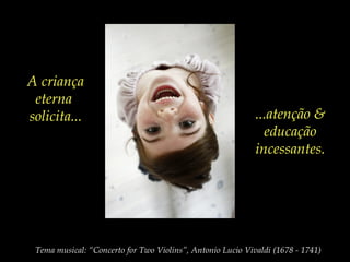 A criança
eterna
solicita... ...atenção &
educação
incessantes.
Tema musical: “Concerto for Two Violins”, Antonio Lucio Vivaldi (1678 - 1741)
 